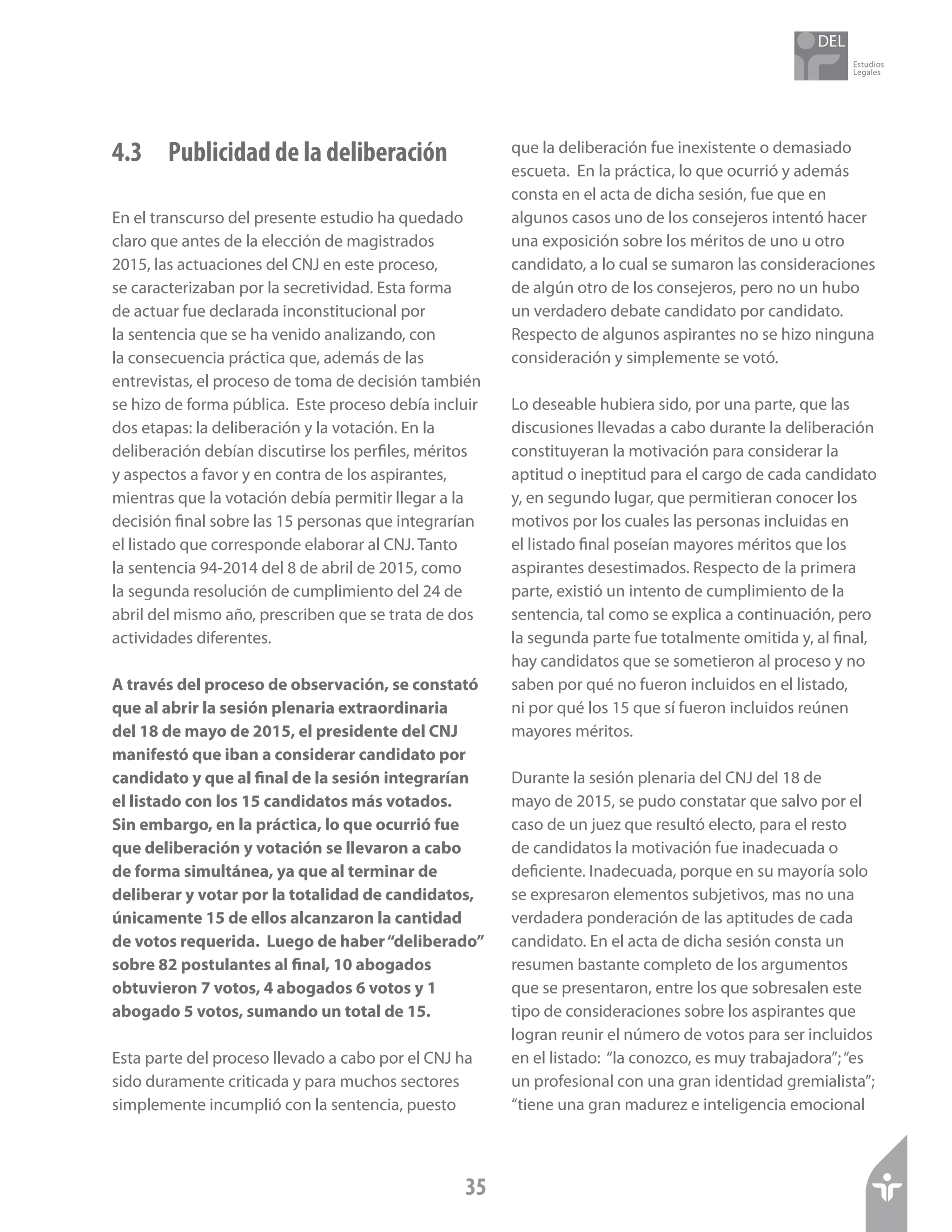 Estudios
Legales
35
4.3	 Publicidad de la deliberación
En el transcurso del presente estudio ha quedado
claro que antes de la elección de magistrados
2015, las actuaciones del CNJ en este proceso,
se caracterizaban por la secretividad. Esta forma
de actuar fue declarada inconstitucional por
la sentencia que se ha venido analizando, con
la consecuencia práctica que, además de las
entrevistas, el proceso de toma de decisión también
se hizo de forma pública. Este proceso debía incluir
dos etapas: la deliberación y la votación. En la
deliberación debían discutirse los perfiles, méritos
y aspectos a favor y en contra de los aspirantes,
mientras que la votación debía permitir llegar a la
decisión final sobre las 15 personas que integrarían
el listado que corresponde elaborar al CNJ. Tanto
la sentencia 94-2014 del 8 de abril de 2015, como
la segunda resolución de cumplimiento del 24 de
abril del mismo año, prescriben que se trata de dos
actividades diferentes.
A través del proceso de observación, se constató
que al abrir la sesión plenaria extraordinaria
del 18 de mayo de 2015, el presidente del CNJ
manifestó que iban a considerar candidato por
candidato y que al final de la sesión integrarían
el listado con los 15 candidatos más votados.
Sin embargo, en la práctica, lo que ocurrió fue
que deliberación y votación se llevaron a cabo
de forma simultánea, ya que al terminar de
deliberar y votar por la totalidad de candidatos,
únicamente 15 de ellos alcanzaron la cantidad
de votos requerida. Luego de haber“deliberado”
sobre 82 postulantes al final, 10 abogados
obtuvieron 7 votos, 4 abogados 6 votos y 1
abogado 5 votos, sumando un total de 15.
Esta parte del proceso llevado a cabo por el CNJ ha
sido duramente criticada y para muchos sectores
simplemente incumplió con la sentencia, puesto
que la deliberación fue inexistente o demasiado
escueta. En la práctica, lo que ocurrió y además
consta en el acta de dicha sesión, fue que en
algunos casos uno de los consejeros intentó hacer
una exposición sobre los méritos de uno u otro
candidato, a lo cual se sumaron las consideraciones
de algún otro de los consejeros, pero no un hubo
un verdadero debate candidato por candidato.
Respecto de algunos aspirantes no se hizo ninguna
consideración y simplemente se votó.
Lo deseable hubiera sido, por una parte, que las
discusiones llevadas a cabo durante la deliberación
constituyeran la motivación para considerar la
aptitud o ineptitud para el cargo de cada candidato
y, en segundo lugar, que permitieran conocer los
motivos por los cuales las personas incluidas en
el listado final poseían mayores méritos que los
aspirantes desestimados. Respecto de la primera
parte, existió un intento de cumplimiento de la
sentencia, tal como se explica a continuación, pero
la segunda parte fue totalmente omitida y, al final,
hay candidatos que se sometieron al proceso y no
saben por qué no fueron incluidos en el listado,
ni por qué los 15 que sí fueron incluidos reúnen
mayores méritos.
Durante la sesión plenaria del CNJ del 18 de
mayo de 2015, se pudo constatar que salvo por el
caso de un juez que resultó electo, para el resto
de candidatos la motivación fue inadecuada o
deficiente. Inadecuada, porque en su mayoría solo
se expresaron elementos subjetivos, mas no una
verdadera ponderación de las aptitudes de cada
candidato. En el acta de dicha sesión consta un
resumen bastante completo de los argumentos
que se presentaron, entre los que sobresalen este
tipo de consideraciones sobre los aspirantes que
logran reunir el número de votos para ser incluidos
en el listado: “la conozco, es muy trabajadora”;“es
un profesional con una gran identidad gremialista”;
“tiene una gran madurez e inteligencia emocional
 