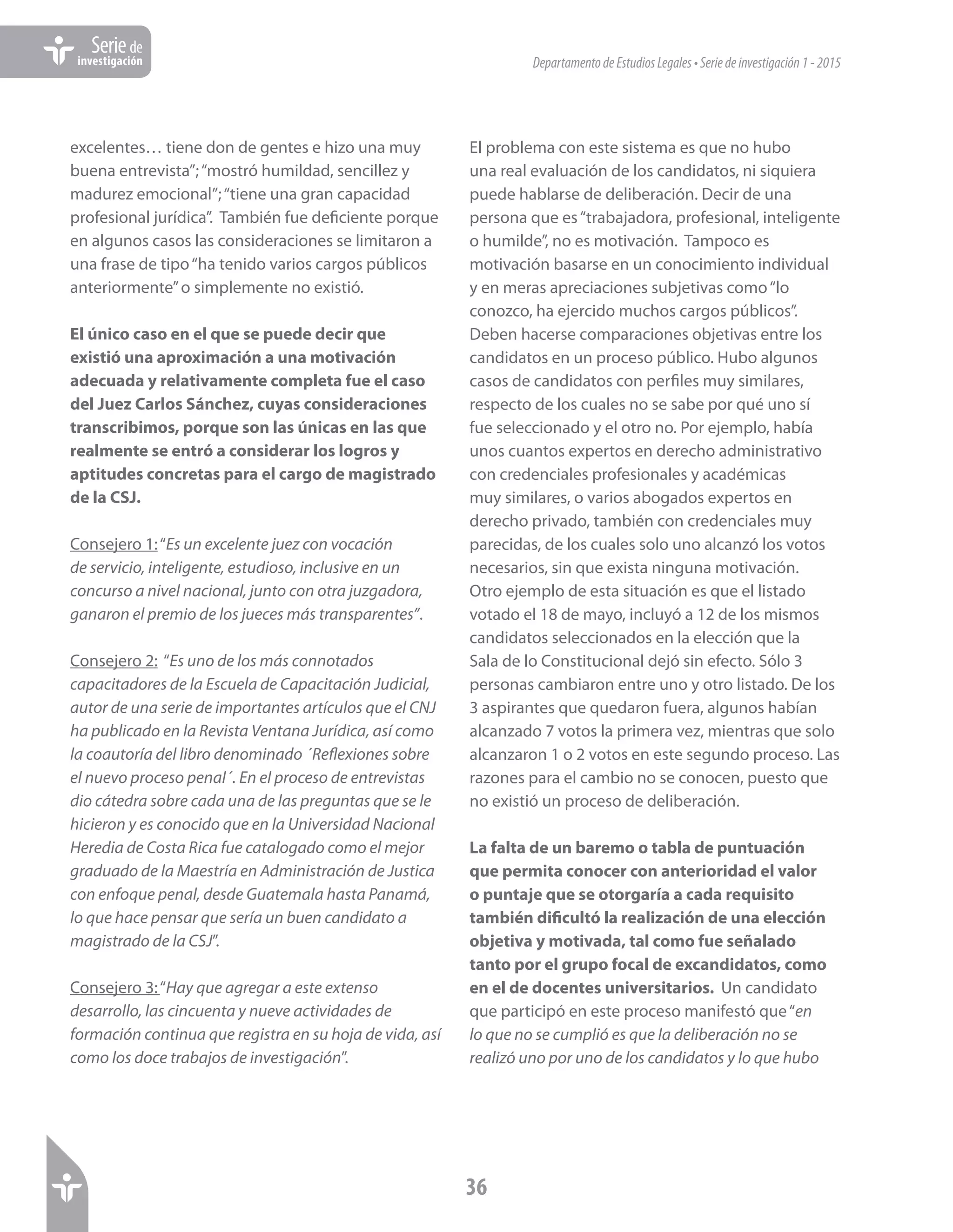 DepartamentodeEstudiosLegales•Seriedeinvestigación1-2015
36
Seriede
investigación
excelentes… tiene don de gentes e hizo una muy
buena entrevista”;“mostró humildad, sencillez y
madurez emocional”;“tiene una gran capacidad
profesional jurídica”. También fue deficiente porque
en algunos casos las consideraciones se limitaron a
una frase de tipo“ha tenido varios cargos públicos
anteriormente”o simplemente no existió.
El único caso en el que se puede decir que
existió una aproximación a una motivación
adecuada y relativamente completa fue el caso
del Juez Carlos Sánchez, cuyas consideraciones
transcribimos, porque son las únicas en las que
realmente se entró a considerar los logros y
aptitudes concretas para el cargo de magistrado
de la CSJ.
Consejero 1:“Es un excelente juez con vocación
de servicio, inteligente, estudioso, inclusive en un
concurso a nivel nacional, junto con otra juzgadora,
ganaron el premio de los jueces más transparentes”.
Consejero 2: “Es uno de los más connotados
capacitadores de la Escuela de Capacitación Judicial,
autor de una serie de importantes artículos que el CNJ
ha publicado en la Revista Ventana Jurídica, así como
la coautoría del libro denominado ´Reflexiones sobre
el nuevo proceso penal´. En el proceso de entrevistas
dio cátedra sobre cada una de las preguntas que se le
hicieron y es conocido que en la Universidad Nacional
Heredia de Costa Rica fue catalogado como el mejor
graduado de la Maestría en Administración de Justica
con enfoque penal, desde Guatemala hasta Panamá,
lo que hace pensar que sería un buen candidato a
magistrado de la CSJ”.
Consejero 3:“Hay que agregar a este extenso
desarrollo, las cincuenta y nueve actividades de
formación continua que registra en su hoja de vida, así
como los doce trabajos de investigación”.
El problema con este sistema es que no hubo
una real evaluación de los candidatos, ni siquiera
puede hablarse de deliberación. Decir de una
persona que es“trabajadora, profesional, inteligente
o humilde”, no es motivación. Tampoco es
motivación basarse en un conocimiento individual
y en meras apreciaciones subjetivas como“lo
conozco, ha ejercido muchos cargos públicos”.
Deben hacerse comparaciones objetivas entre los
candidatos en un proceso público. Hubo algunos
casos de candidatos con perfiles muy similares,
respecto de los cuales no se sabe por qué uno sí
fue seleccionado y el otro no. Por ejemplo, había
unos cuantos expertos en derecho administrativo
con credenciales profesionales y académicas
muy similares, o varios abogados expertos en
derecho privado, también con credenciales muy
parecidas, de los cuales solo uno alcanzó los votos
necesarios, sin que exista ninguna motivación.
Otro ejemplo de esta situación es que el listado
votado el 18 de mayo, incluyó a 12 de los mismos
candidatos seleccionados en la elección que la
Sala de lo Constitucional dejó sin efecto. Sólo 3
personas cambiaron entre uno y otro listado. De los
3 aspirantes que quedaron fuera, algunos habían
alcanzado 7 votos la primera vez, mientras que solo
alcanzaron 1 o 2 votos en este segundo proceso. Las
razones para el cambio no se conocen, puesto que
no existió un proceso de deliberación.
La falta de un baremo o tabla de puntuación
que permita conocer con anterioridad el valor
o puntaje que se otorgaría a cada requisito
también dificultó la realización de una elección
objetiva y motivada, tal como fue señalado
tanto por el grupo focal de excandidatos, como
en el de docentes universitarios. Un candidato
que participó en este proceso manifestó que“en
lo que no se cumplió es que la deliberación no se
realizó uno por uno de los candidatos y lo que hubo
 