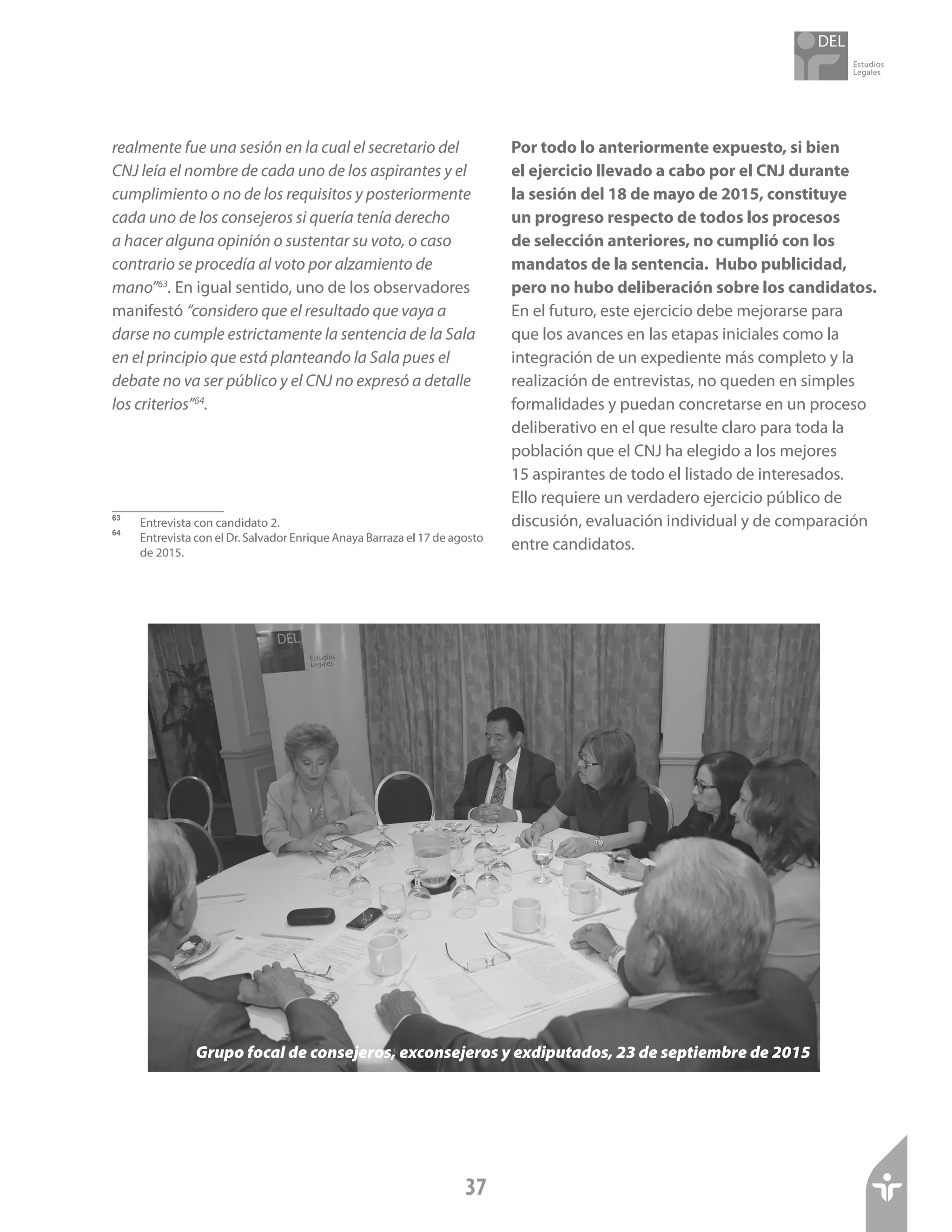 Estudios
Legales
37
realmente fue una sesión en la cual el secretario del
CNJ leía el nombre de cada uno de los aspirantes y el
cumplimiento o no de los requisitos y posteriormente
cada uno de los consejeros si quería tenía derecho
a hacer alguna opinión o sustentar su voto, o caso
contrario se procedía al voto por alzamiento de
mano”63
. En igual sentido, uno de los observadores
manifestó “considero que el resultado que vaya a
darse no cumple estrictamente la sentencia de la Sala
en el principio que está planteando la Sala pues el
debate no va ser público y el CNJ no expresó a detalle
los criterios”64
.
63	
Entrevista con candidato 2.
64	
Entrevista con el Dr. Salvador Enrique Anaya Barraza el 17 de agosto
de 2015.
Por todo lo anteriormente expuesto, si bien
el ejercicio llevado a cabo por el CNJ durante
la sesión del 18 de mayo de 2015, constituye
un progreso respecto de todos los procesos
de selección anteriores, no cumplió con los
mandatos de la sentencia. Hubo publicidad,
pero no hubo deliberación sobre los candidatos.
En el futuro, este ejercicio debe mejorarse para
que los avances en las etapas iniciales como la
integración de un expediente más completo y la
realización de entrevistas, no queden en simples
formalidades y puedan concretarse en un proceso
deliberativo en el que resulte claro para toda la
población que el CNJ ha elegido a los mejores
15 aspirantes de todo el listado de interesados.
Ello requiere un verdadero ejercicio público de
discusión, evaluación individual y de comparación
entre candidatos.
Grupo focal de consejeros, exconsejeros y exdiputados, 23 de septiembre de 2015
 