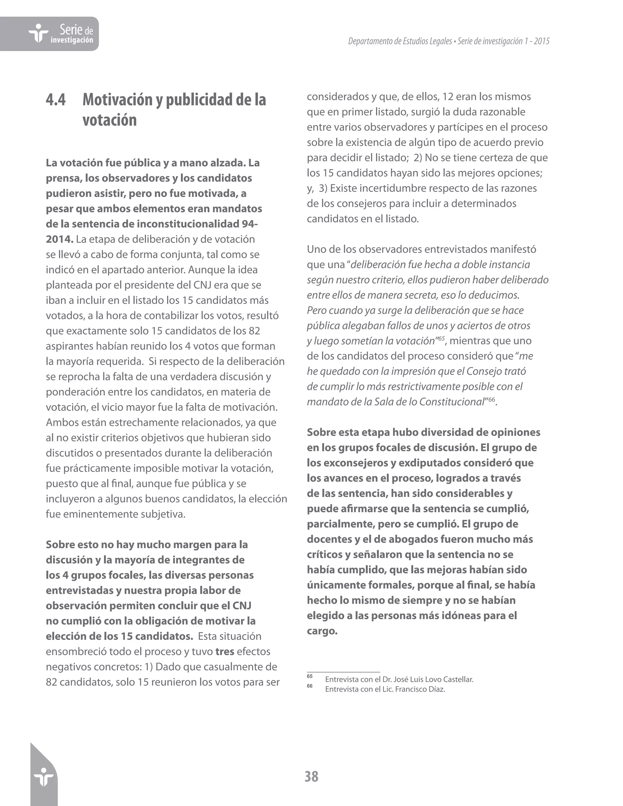DepartamentodeEstudiosLegales•Seriedeinvestigación1-2015
38
Seriede
investigación
4.4 	 Motivación y publicidad de la 	
	votación
La votación fue pública y a mano alzada. La
prensa, los observadores y los candidatos
pudieron asistir, pero no fue motivada, a
pesar que ambos elementos eran mandatos
de la sentencia de inconstitucionalidad 94-
2014. La etapa de deliberación y de votación
se llevó a cabo de forma conjunta, tal como se
indicó en el apartado anterior. Aunque la idea
planteada por el presidente del CNJ era que se
iban a incluir en el listado los 15 candidatos más
votados, a la hora de contabilizar los votos, resultó
que exactamente solo 15 candidatos de los 82
aspirantes habían reunido los 4 votos que forman
la mayoría requerida. Si respecto de la deliberación
se reprocha la falta de una verdadera discusión y
ponderación entre los candidatos, en materia de
votación, el vicio mayor fue la falta de motivación.
Ambos están estrechamente relacionados, ya que
al no existir criterios objetivos que hubieran sido
discutidos o presentados durante la deliberación
fue prácticamente imposible motivar la votación,
puesto que al final, aunque fue pública y se
incluyeron a algunos buenos candidatos, la elección
fue eminentemente subjetiva.
Sobre esto no hay mucho margen para la
discusión y la mayoría de integrantes de
los 4 grupos focales, las diversas personas
entrevistadas y nuestra propia labor de
observación permiten concluir que el CNJ
no cumplió con la obligación de motivar la
elección de los 15 candidatos. Esta situación
ensombreció todo el proceso y tuvo tres efectos
negativos concretos: 1) Dado que casualmente de
82 candidatos, solo 15 reunieron los votos para ser
considerados y que, de ellos, 12 eran los mismos
que en primer listado, surgió la duda razonable
entre varios observadores y partícipes en el proceso
sobre la existencia de algún tipo de acuerdo previo
para decidir el listado; 2) No se tiene certeza de que
los 15 candidatos hayan sido las mejores opciones;
y, 3) Existe incertidumbre respecto de las razones
de los consejeros para incluir a determinados
candidatos en el listado.
Uno de los observadores entrevistados manifestó
que una“deliberación fue hecha a doble instancia
según nuestro criterio, ellos pudieron haber deliberado
entre ellos de manera secreta, eso lo deducimos.
Pero cuando ya surge la deliberación que se hace
pública alegaban fallos de unos y aciertos de otros
y luego sometían la votación”65
, mientras que uno
de los candidatos del proceso consideró que“me
he quedado con la impresión que el Consejo trató
de cumplir lo más restrictivamente posible con el
mandato de la Sala de lo Constitucional”66
.
Sobre esta etapa hubo diversidad de opiniones
en los grupos focales de discusión. El grupo de
los exconsejeros y exdiputados consideró que
los avances en el proceso, logrados a través
de las sentencia, han sido considerables y
puede afirmarse que la sentencia se cumplió,
parcialmente, pero se cumplió. El grupo de
docentes y el de abogados fueron mucho más
críticos y señalaron que la sentencia no se
había cumplido, que las mejoras habían sido
únicamente formales, porque al final, se había
hecho lo mismo de siempre y no se habían
elegido a las personas más idóneas para el
cargo.
65	
Entrevista con el Dr. José Luis Lovo Castellar.
66	
Entrevista con el Lic. Francisco Díaz.
 