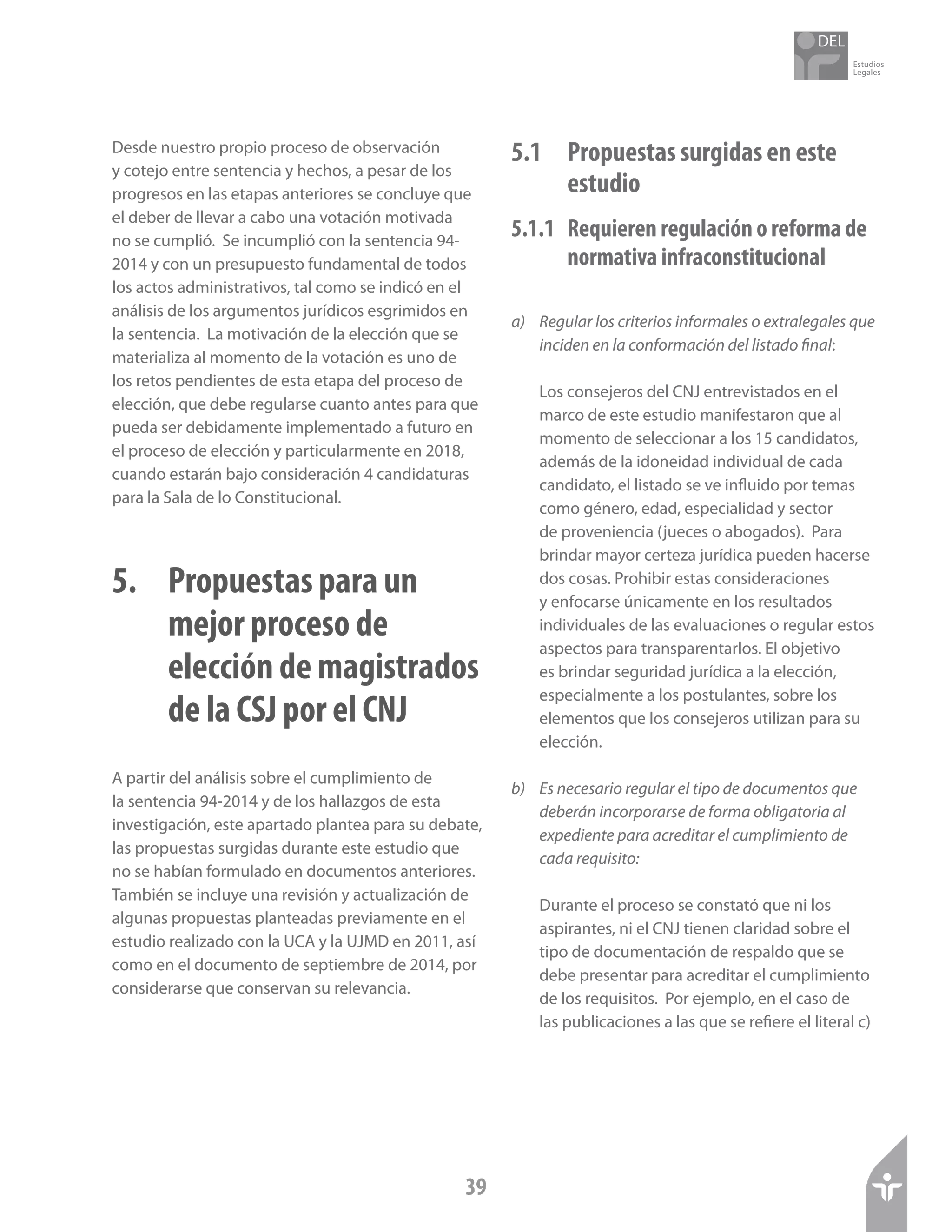 Estudios
Legales
39
Desde nuestro propio proceso de observación
y cotejo entre sentencia y hechos, a pesar de los
progresos en las etapas anteriores se concluye que
el deber de llevar a cabo una votación motivada
no se cumplió. Se incumplió con la sentencia 94-
2014 y con un presupuesto fundamental de todos
los actos administrativos, tal como se indicó en el
análisis de los argumentos jurídicos esgrimidos en
la sentencia. La motivación de la elección que se
materializa al momento de la votación es uno de
los retos pendientes de esta etapa del proceso de
elección, que debe regularse cuanto antes para que
pueda ser debidamente implementado a futuro en
el proceso de elección y particularmente en 2018,
cuando estarán bajo consideración 4 candidaturas
para la Sala de lo Constitucional.
5. 	 Propuestas para un
mejor proceso de
elección de magistrados
de la CSJ por el CNJ
A partir del análisis sobre el cumplimiento de
la sentencia 94-2014 y de los hallazgos de esta
investigación, este apartado plantea para su debate,
las propuestas surgidas durante este estudio que
no se habían formulado en documentos anteriores.
También se incluye una revisión y actualización de
algunas propuestas planteadas previamente en el
estudio realizado con la UCA y la UJMD en 2011, así
como en el documento de septiembre de 2014, por
considerarse que conservan su relevancia.
5.1	 Propuestas surgidas en este 		
	estudio
5.1.1 	 Requieren regulación o reforma de
normativa infraconstitucional
a)	 Regular los criterios informales o extralegales que
inciden en la conformación del listado final:
Los consejeros del CNJ entrevistados en el
marco de este estudio manifestaron que al
momento de seleccionar a los 15 candidatos,
además de la idoneidad individual de cada
candidato, el listado se ve influido por temas
como género, edad, especialidad y sector
de proveniencia (jueces o abogados). Para
brindar mayor certeza jurídica pueden hacerse
dos cosas. Prohibir estas consideraciones
y enfocarse únicamente en los resultados
individuales de las evaluaciones o regular estos
aspectos para transparentarlos. El objetivo
es brindar seguridad jurídica a la elección,
especialmente a los postulantes, sobre los
elementos que los consejeros utilizan para su
elección.
b)	 Es necesario regular el tipo de documentos que
deberán incorporarse de forma obligatoria al
expediente para acreditar el cumplimiento de
cada requisito:
Durante el proceso se constató que ni los
aspirantes, ni el CNJ tienen claridad sobre el
tipo de documentación de respaldo que se
debe presentar para acreditar el cumplimiento
de los requisitos. Por ejemplo, en el caso de
las publicaciones a las que se refiere el literal c)
 