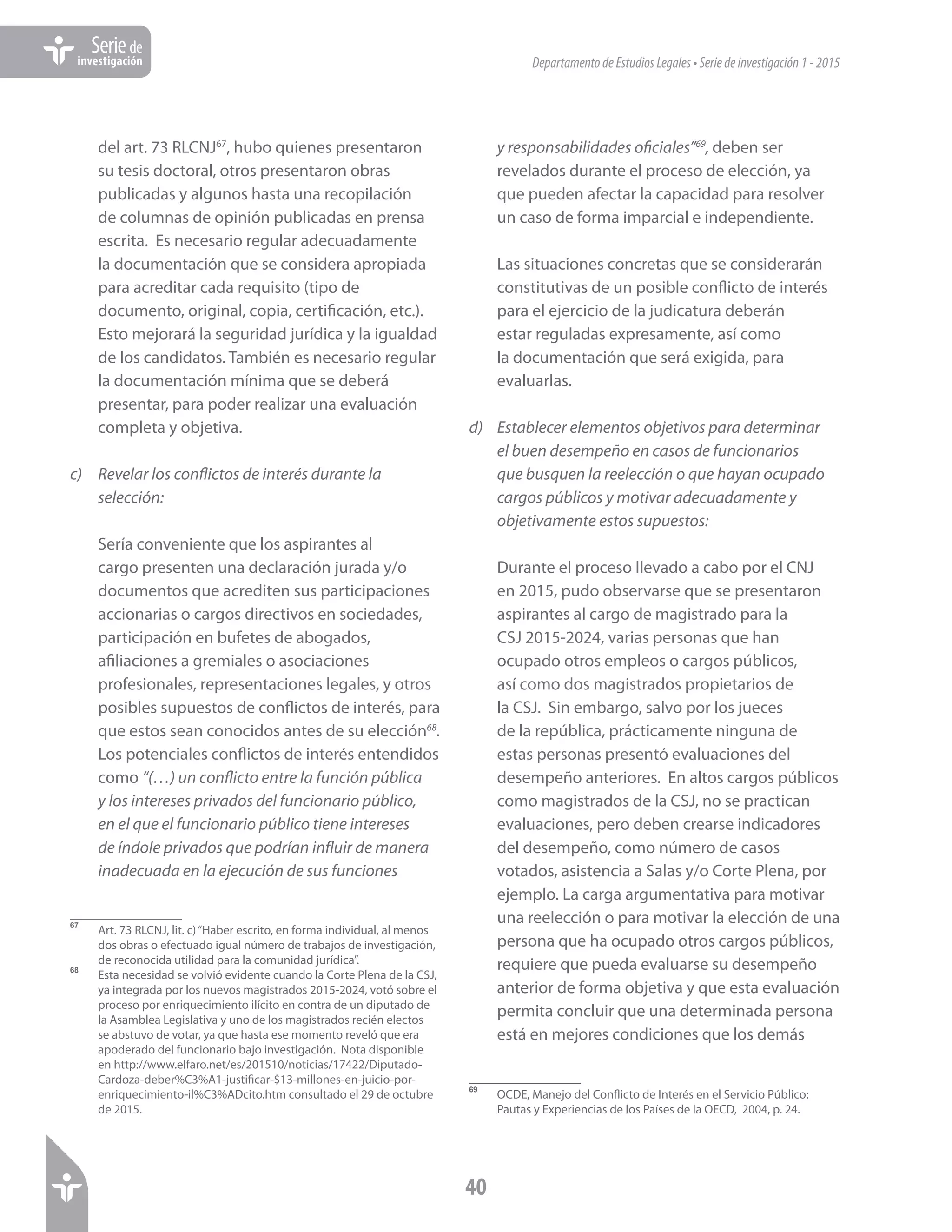 DepartamentodeEstudiosLegales•Seriedeinvestigación1-2015
40
Seriede
investigación
del art. 73 RLCNJ67
, hubo quienes presentaron
su tesis doctoral, otros presentaron obras
publicadas y algunos hasta una recopilación
de columnas de opinión publicadas en prensa
escrita. Es necesario regular adecuadamente
la documentación que se considera apropiada
para acreditar cada requisito (tipo de
documento, original, copia, certificación, etc.).
Esto mejorará la seguridad jurídica y la igualdad
de los candidatos. También es necesario regular
la documentación mínima que se deberá
presentar, para poder realizar una evaluación
completa y objetiva.
c)	 Revelar los conflictos de interés durante la
selección:
Sería conveniente que los aspirantes al
cargo presenten una declaración jurada y/o
documentos que acrediten sus participaciones
accionarias o cargos directivos en sociedades,
participación en bufetes de abogados,
afiliaciones a gremiales o asociaciones
profesionales, representaciones legales, y otros
posibles supuestos de conflictos de interés, para
que estos sean conocidos antes de su elección68
.
Los potenciales conflictos de interés entendidos
como “(…) un conflicto entre la función pública
y los intereses privados del funcionario público,
en el que el funcionario público tiene intereses
de índole privados que podrían influir de manera
inadecuada en la ejecución de sus funciones
67	
Art. 73 RLCNJ, lit. c)“Haber escrito, en forma individual, al menos
dos obras o efectuado igual número de trabajos de investigación,
de reconocida utilidad para la comunidad jurídica”.
68	
Esta necesidad se volvió evidente cuando la Corte Plena de la CSJ,
ya integrada por los nuevos magistrados 2015-2024, votó sobre el
proceso por enriquecimiento ilícito en contra de un diputado de
la Asamblea Legislativa y uno de los magistrados recién electos
se abstuvo de votar, ya que hasta ese momento reveló que era
apoderado del funcionario bajo investigación. Nota disponible
en http://www.elfaro.net/es/201510/noticias/17422/Diputado-
Cardoza-deber%C3%A1-justificar-$13-millones-en-juicio-por-
enriquecimiento-il%C3%ADcito.htm consultado el 29 de octubre
de 2015.
y responsabilidades oficiales”69
, deben ser
revelados durante el proceso de elección, ya
que pueden afectar la capacidad para resolver
un caso de forma imparcial e independiente.
Las situaciones concretas que se considerarán
constitutivas de un posible conflicto de interés
para el ejercicio de la judicatura deberán
estar reguladas expresamente, así como
la documentación que será exigida, para
evaluarlas.
d)	 Establecer elementos objetivos para determinar
el buen desempeño en casos de funcionarios
que busquen la reelección o que hayan ocupado
cargos públicos y motivar adecuadamente y
objetivamente estos supuestos:
Durante el proceso llevado a cabo por el CNJ
en 2015, pudo observarse que se presentaron
aspirantes al cargo de magistrado para la
CSJ 2015-2024, varias personas que han
ocupado otros empleos o cargos públicos,
así como dos magistrados propietarios de
la CSJ. Sin embargo, salvo por los jueces
de la república, prácticamente ninguna de
estas personas presentó evaluaciones del
desempeño anteriores. En altos cargos públicos
como magistrados de la CSJ, no se practican
evaluaciones, pero deben crearse indicadores
del desempeño, como número de casos
votados, asistencia a Salas y/o Corte Plena, por
ejemplo. La carga argumentativa para motivar
una reelección o para motivar la elección de una
persona que ha ocupado otros cargos públicos,
requiere que pueda evaluarse su desempeño
anterior de forma objetiva y que esta evaluación
permita concluir que una determinada persona
está en mejores condiciones que los demás
69	
OCDE, Manejo del Conflicto de Interés en el Servicio Público:
Pautas y Experiencias de los Países de la OECD, 2004, p. 24.
 