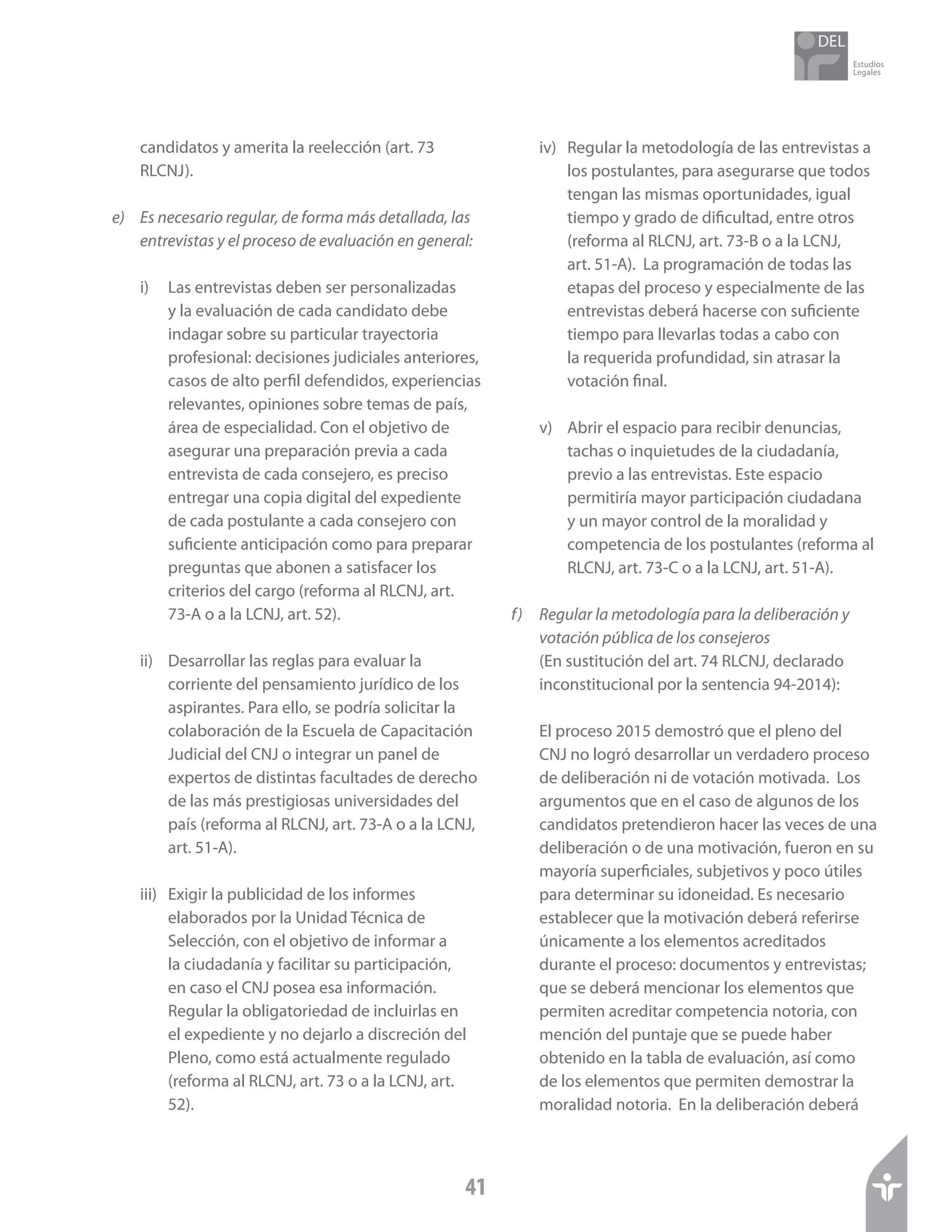 Estudios
Legales
41
candidatos y amerita la reelección (art. 73
RLCNJ).
e)	 Es necesario regular, de forma más detallada, las
entrevistas y el proceso de evaluación en general:
i)	 Las entrevistas deben ser personalizadas
y la evaluación de cada candidato debe
indagar sobre su particular trayectoria
profesional: decisiones judiciales anteriores,
casos de alto perfil defendidos, experiencias
relevantes, opiniones sobre temas de país,
área de especialidad. Con el objetivo de
asegurar una preparación previa a cada
entrevista de cada consejero, es preciso
entregar una copia digital del expediente
de cada postulante a cada consejero con
suficiente anticipación como para preparar
preguntas que abonen a satisfacer los
criterios del cargo (reforma al RLCNJ, art.
73-A o a la LCNJ, art. 52).
ii)	 Desarrollar las reglas para evaluar la
corriente del pensamiento jurídico de los
aspirantes. Para ello, se podría solicitar la
colaboración de la Escuela de Capacitación
Judicial del CNJ o integrar un panel de
expertos de distintas facultades de derecho
de las más prestigiosas universidades del
país (reforma al RLCNJ, art. 73-A o a la LCNJ,
art. 51-A).
iii)	 Exigir la publicidad de los informes
elaborados por la Unidad Técnica de
Selección, con el objetivo de informar a
la ciudadanía y facilitar su participación,
en caso el CNJ posea esa información.
Regular la obligatoriedad de incluirlas en
el expediente y no dejarlo a discreción del
Pleno, como está actualmente regulado
(reforma al RLCNJ, art. 73 o a la LCNJ, art.
52).
iv)	 Regular la metodología de las entrevistas a
los postulantes, para asegurarse que todos
tengan las mismas oportunidades, igual
tiempo y grado de dificultad, entre otros
(reforma al RLCNJ, art. 73-B o a la LCNJ,
art. 51-A). La programación de todas las
etapas del proceso y especialmente de las
entrevistas deberá hacerse con suficiente
tiempo para llevarlas todas a cabo con
la requerida profundidad, sin atrasar la
votación final.
v)	 Abrir el espacio para recibir denuncias,
tachas o inquietudes de la ciudadanía,
previo a las entrevistas. Este espacio
permitiría mayor participación ciudadana
y un mayor control de la moralidad y
competencia de los postulantes (reforma al
RLCNJ, art. 73-C o a la LCNJ, art. 51-A).
f)	 Regular la metodología para la deliberación y
votación pública de los consejeros
	 (En sustitución del art. 74 RLCNJ, declarado
inconstitucional por la sentencia 94-2014):
El proceso 2015 demostró que el pleno del
CNJ no logró desarrollar un verdadero proceso
de deliberación ni de votación motivada. Los
argumentos que en el caso de algunos de los
candidatos pretendieron hacer las veces de una
deliberación o de una motivación, fueron en su
mayoría superficiales, subjetivos y poco útiles
para determinar su idoneidad. Es necesario
establecer que la motivación deberá referirse
únicamente a los elementos acreditados
durante el proceso: documentos y entrevistas;
que se deberá mencionar los elementos que
permiten acreditar competencia notoria, con
mención del puntaje que se puede haber
obtenido en la tabla de evaluación, así como
de los elementos que permiten demostrar la
moralidad notoria. En la deliberación deberá
 