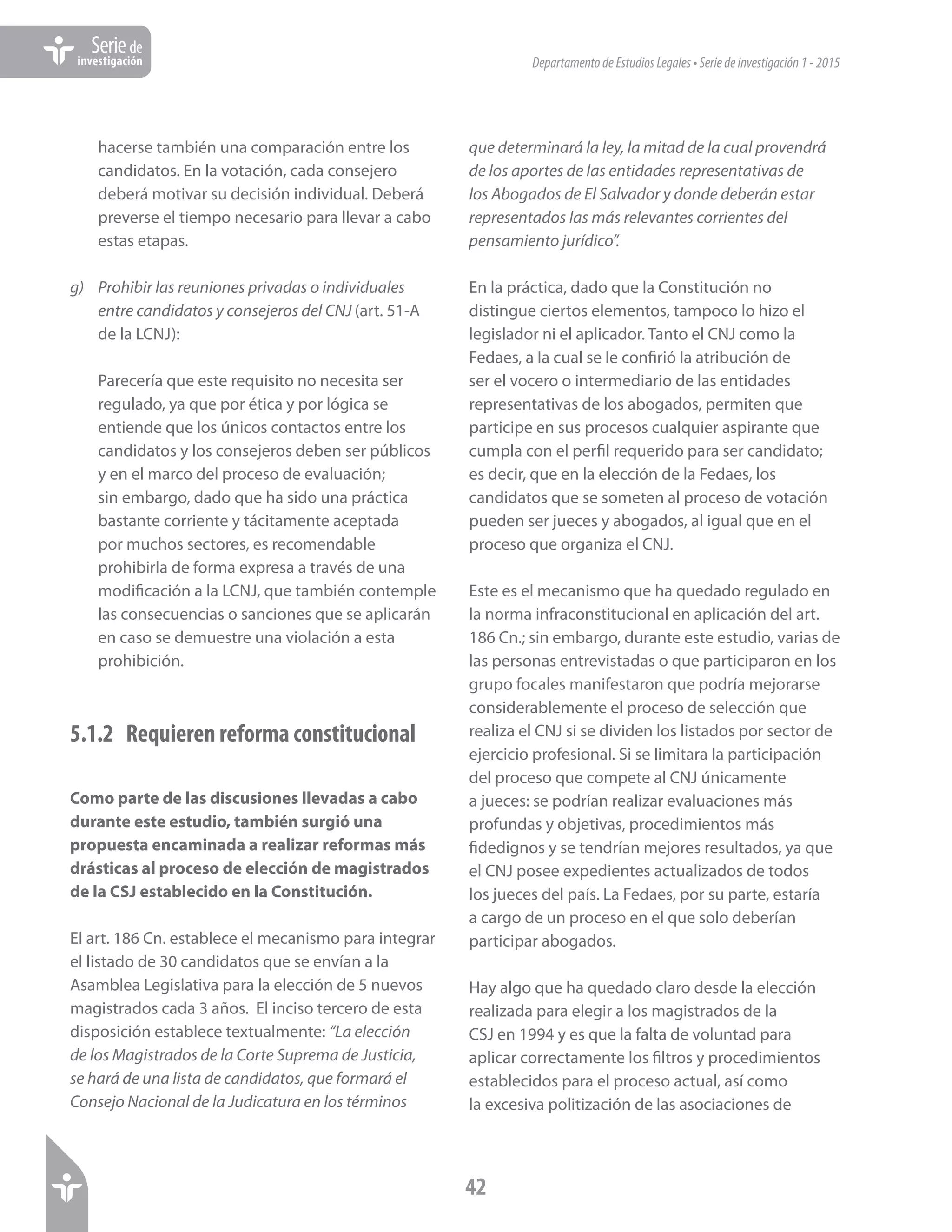 DepartamentodeEstudiosLegales•Seriedeinvestigación1-2015
42
Seriede
investigación
hacerse también una comparación entre los
candidatos. En la votación, cada consejero
deberá motivar su decisión individual. Deberá
preverse el tiempo necesario para llevar a cabo
estas etapas.
g)	 Prohibir las reuniones privadas o individuales
entre candidatos y consejeros del CNJ (art. 51-A
de la LCNJ):
Parecería que este requisito no necesita ser
regulado, ya que por ética y por lógica se
entiende que los únicos contactos entre los
candidatos y los consejeros deben ser públicos
y en el marco del proceso de evaluación;
sin embargo, dado que ha sido una práctica
bastante corriente y tácitamente aceptada
por muchos sectores, es recomendable
prohibirla de forma expresa a través de una
modificación a la LCNJ, que también contemple
las consecuencias o sanciones que se aplicarán
en caso se demuestre una violación a esta
prohibición.
5.1.2	 Requieren reforma constitucional
Como parte de las discusiones llevadas a cabo
durante este estudio, también surgió una
propuesta encaminada a realizar reformas más
drásticas al proceso de elección de magistrados
de la CSJ establecido en la Constitución.
El art. 186 Cn. establece el mecanismo para integrar
el listado de 30 candidatos que se envían a la
Asamblea Legislativa para la elección de 5 nuevos
magistrados cada 3 años. El inciso tercero de esta
disposición establece textualmente: “La elección
de los Magistrados de la Corte Suprema de Justicia,
se hará de una lista de candidatos, que formará el
Consejo Nacional de la Judicatura en los términos
que determinará la ley, la mitad de la cual provendrá
de los aportes de las entidades representativas de
los Abogados de El Salvador y donde deberán estar
representados las más relevantes corrientes del
pensamiento jurídico”.
En la práctica, dado que la Constitución no
distingue ciertos elementos, tampoco lo hizo el
legislador ni el aplicador. Tanto el CNJ como la
Fedaes, a la cual se le confirió la atribución de
ser el vocero o intermediario de las entidades
representativas de los abogados, permiten que
participe en sus procesos cualquier aspirante que
cumpla con el perfil requerido para ser candidato;
es decir, que en la elección de la Fedaes, los
candidatos que se someten al proceso de votación
pueden ser jueces y abogados, al igual que en el
proceso que organiza el CNJ.
Este es el mecanismo que ha quedado regulado en
la norma infraconstitucional en aplicación del art.
186 Cn.; sin embargo, durante este estudio, varias de
las personas entrevistadas o que participaron en los
grupo focales manifestaron que podría mejorarse
considerablemente el proceso de selección que
realiza el CNJ si se dividen los listados por sector de
ejercicio profesional. Si se limitara la participación
del proceso que compete al CNJ únicamente
a jueces: se podrían realizar evaluaciones más
profundas y objetivas, procedimientos más
fidedignos y se tendrían mejores resultados, ya que
el CNJ posee expedientes actualizados de todos
los jueces del país. La Fedaes, por su parte, estaría
a cargo de un proceso en el que solo deberían
participar abogados.
Hay algo que ha quedado claro desde la elección
realizada para elegir a los magistrados de la
CSJ en 1994 y es que la falta de voluntad para
aplicar correctamente los filtros y procedimientos
establecidos para el proceso actual, así como
la excesiva politización de las asociaciones de
 