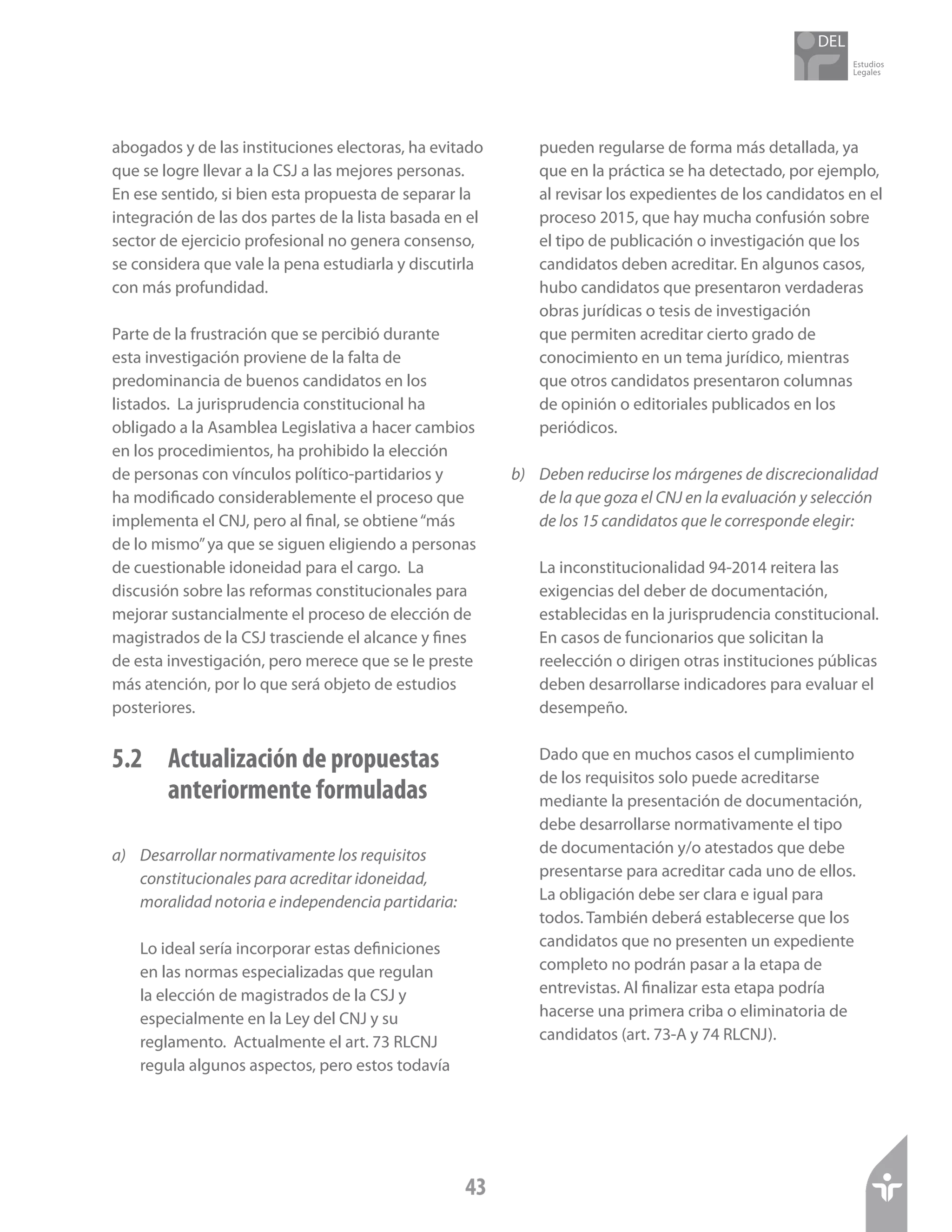 Estudios
Legales
43
abogados y de las instituciones electoras, ha evitado
que se logre llevar a la CSJ a las mejores personas.
En ese sentido, si bien esta propuesta de separar la
integración de las dos partes de la lista basada en el
sector de ejercicio profesional no genera consenso,
se considera que vale la pena estudiarla y discutirla
con más profundidad.
Parte de la frustración que se percibió durante
esta investigación proviene de la falta de
predominancia de buenos candidatos en los
listados. La jurisprudencia constitucional ha
obligado a la Asamblea Legislativa a hacer cambios
en los procedimientos, ha prohibido la elección
de personas con vínculos político-partidarios y
ha modificado considerablemente el proceso que
implementa el CNJ, pero al final, se obtiene“más
de lo mismo”ya que se siguen eligiendo a personas
de cuestionable idoneidad para el cargo. La
discusión sobre las reformas constitucionales para
mejorar sustancialmente el proceso de elección de
magistrados de la CSJ trasciende el alcance y fines
de esta investigación, pero merece que se le preste
más atención, por lo que será objeto de estudios
posteriores.
5.2 	 Actualización de propuestas 		
	 anteriormente formuladas
a)	 Desarrollar normativamente los requisitos
constitucionales para acreditar idoneidad,
moralidad notoria e independencia partidaria:
Lo ideal sería incorporar estas definiciones
en las normas especializadas que regulan
la elección de magistrados de la CSJ y
especialmente en la Ley del CNJ y su
reglamento. Actualmente el art. 73 RLCNJ
regula algunos aspectos, pero estos todavía
pueden regularse de forma más detallada, ya
que en la práctica se ha detectado, por ejemplo,
al revisar los expedientes de los candidatos en el
proceso 2015, que hay mucha confusión sobre
el tipo de publicación o investigación que los
candidatos deben acreditar. En algunos casos,
hubo candidatos que presentaron verdaderas
obras jurídicas o tesis de investigación
que permiten acreditar cierto grado de
conocimiento en un tema jurídico, mientras
que otros candidatos presentaron columnas
de opinión o editoriales publicados en los
periódicos.
b)	 Deben reducirse los márgenes de discrecionalidad
de la que goza el CNJ en la evaluación y selección
de los 15 candidatos que le corresponde elegir:
La inconstitucionalidad 94-2014 reitera las
exigencias del deber de documentación,
establecidas en la jurisprudencia constitucional.
En casos de funcionarios que solicitan la
reelección o dirigen otras instituciones públicas
deben desarrollarse indicadores para evaluar el
desempeño.
Dado que en muchos casos el cumplimiento
de los requisitos solo puede acreditarse
mediante la presentación de documentación,
debe desarrollarse normativamente el tipo
de documentación y/o atestados que debe
presentarse para acreditar cada uno de ellos.
La obligación debe ser clara e igual para
todos. También deberá establecerse que los
candidatos que no presenten un expediente
completo no podrán pasar a la etapa de
entrevistas. Al finalizar esta etapa podría
hacerse una primera criba o eliminatoria de
candidatos (art. 73-A y 74 RLCNJ).
 