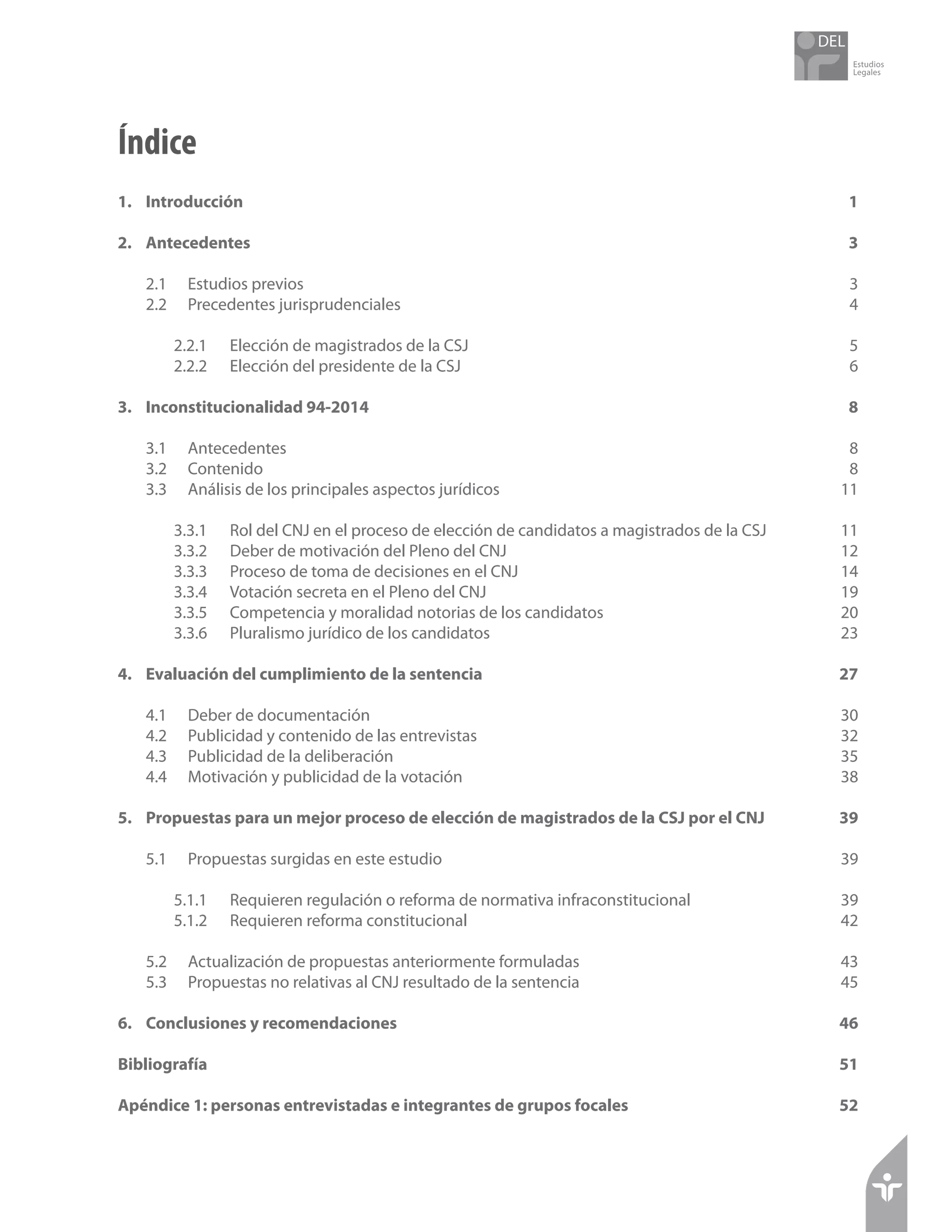 Estudios
Legales
Índice
1.	Introducción	 1
2.	Antecedentes	 3
2.1 	 Estudios previos	 3
2.2	 Precedentes jurisprudenciales	 4
2.2.1 	 Elección de magistrados de la CSJ	 5
2.2.2 	 Elección del presidente de la CSJ	 6
3.	 Inconstitucionalidad 94-2014	 8
3.1 	 Antecedentes	 8
3.2 	 Contenido	 8
3.3 	 Análisis de los principales aspectos jurídicos	 11
3.3.1 	 Rol del CNJ en el proceso de elección de candidatos a magistrados de la CSJ	 11
3.3.2 	 Deber de motivación del Pleno del CNJ	 12
3.3.3 	 Proceso de toma de decisiones en el CNJ	 14
3.3.4 	 Votación secreta en el Pleno del CNJ	 19
3.3.5 	 Competencia y moralidad notorias de los candidatos	 20
3.3.6 	 Pluralismo jurídico de los candidatos	 23
4.	 Evaluación del cumplimiento de la sentencia	 27
4.1 	 Deber de documentación	 30
4.2 	 Publicidad y contenido de las entrevistas	 32
4.3 	 Publicidad de la deliberación	 35
4.4 	 Motivación y publicidad de la votación	 38
5.	 Propuestas para un mejor proceso de elección de magistrados de la CSJ por el CNJ	 39
5.1 	 Propuestas surgidas en este estudio	 39
5.1.1 	 Requieren regulación o reforma de normativa infraconstitucional	 39
5.1.2	 Requieren reforma constitucional	 42
5.2 	 Actualización de propuestas anteriormente formuladas	 43
5.3 	 Propuestas no relativas al CNJ resultado de la sentencia	 45
6.	 Conclusiones y recomendaciones	 46
Bibliografía		 51
Apéndice 1: personas entrevistadas e integrantes de grupos focales	 52
 