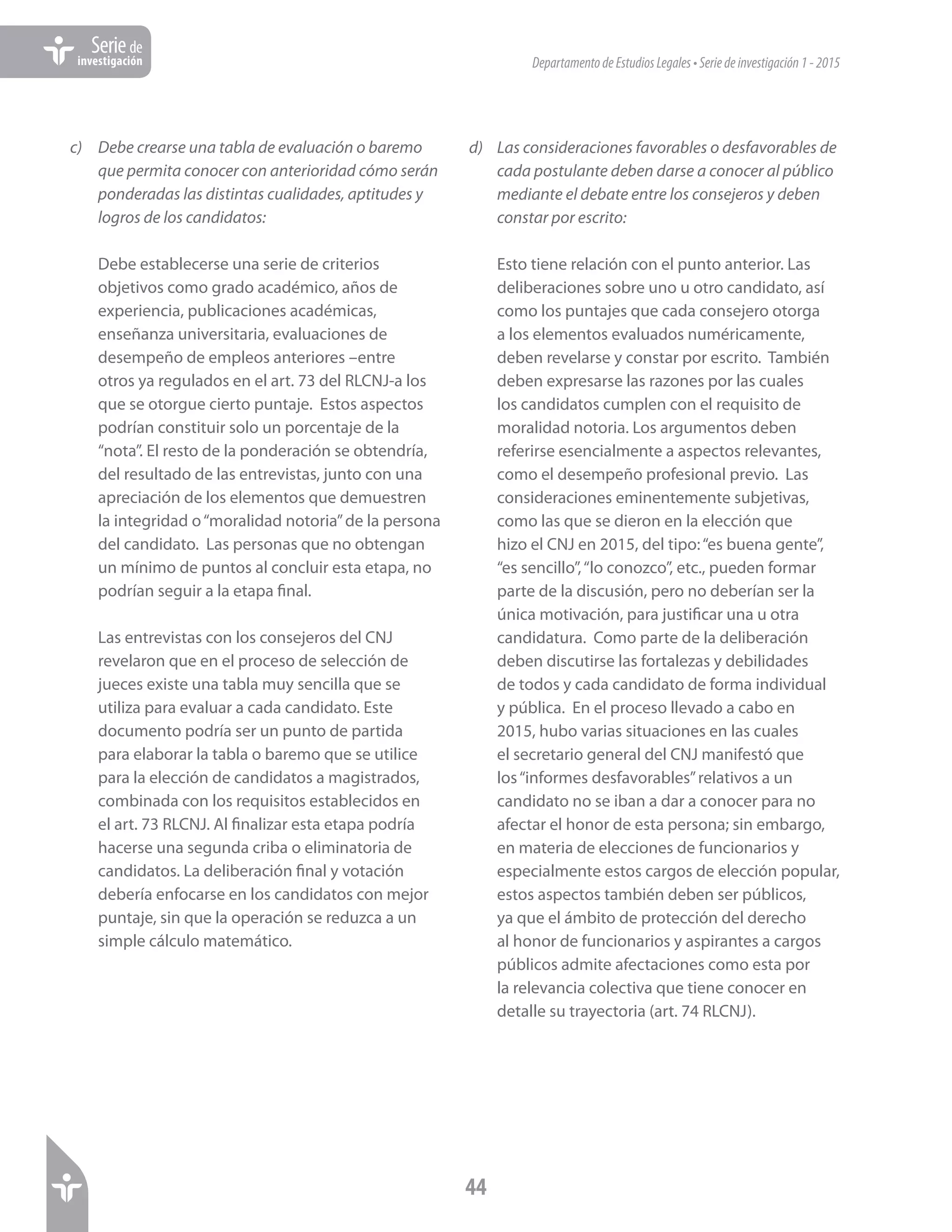 DepartamentodeEstudiosLegales•Seriedeinvestigación1-2015
44
Seriede
investigación
c)	 Debe crearse una tabla de evaluación o baremo
que permita conocer con anterioridad cómo serán
ponderadas las distintas cualidades, aptitudes y
logros de los candidatos:
Debe establecerse una serie de criterios
objetivos como grado académico, años de
experiencia, publicaciones académicas,
enseñanza universitaria, evaluaciones de
desempeño de empleos anteriores –entre
otros ya regulados en el art. 73 del RLCNJ-a los
que se otorgue cierto puntaje. Estos aspectos
podrían constituir solo un porcentaje de la
“nota”. El resto de la ponderación se obtendría,
del resultado de las entrevistas, junto con una
apreciación de los elementos que demuestren
la integridad o“moralidad notoria”de la persona
del candidato. Las personas que no obtengan
un mínimo de puntos al concluir esta etapa, no
podrían seguir a la etapa final.
Las entrevistas con los consejeros del CNJ
revelaron que en el proceso de selección de
jueces existe una tabla muy sencilla que se
utiliza para evaluar a cada candidato. Este
documento podría ser un punto de partida
para elaborar la tabla o baremo que se utilice
para la elección de candidatos a magistrados,
combinada con los requisitos establecidos en
el art. 73 RLCNJ. Al finalizar esta etapa podría
hacerse una segunda criba o eliminatoria de
candidatos. La deliberación final y votación
debería enfocarse en los candidatos con mejor
puntaje, sin que la operación se reduzca a un
simple cálculo matemático.
d)	 Las consideraciones favorables o desfavorables de
cada postulante deben darse a conocer al público
mediante el debate entre los consejeros y deben
constar por escrito:
Esto tiene relación con el punto anterior. Las
deliberaciones sobre uno u otro candidato, así
como los puntajes que cada consejero otorga
a los elementos evaluados numéricamente,
deben revelarse y constar por escrito. También
deben expresarse las razones por las cuales
los candidatos cumplen con el requisito de
moralidad notoria. Los argumentos deben
referirse esencialmente a aspectos relevantes,
como el desempeño profesional previo. Las
consideraciones eminentemente subjetivas,
como las que se dieron en la elección que
hizo el CNJ en 2015, del tipo:“es buena gente”,
“es sencillo”,“lo conozco”, etc., pueden formar
parte de la discusión, pero no deberían ser la
única motivación, para justificar una u otra
candidatura. Como parte de la deliberación
deben discutirse las fortalezas y debilidades
de todos y cada candidato de forma individual
y pública. En el proceso llevado a cabo en
2015, hubo varias situaciones en las cuales
el secretario general del CNJ manifestó que
los“informes desfavorables”relativos a un
candidato no se iban a dar a conocer para no
afectar el honor de esta persona; sin embargo,
en materia de elecciones de funcionarios y
especialmente estos cargos de elección popular,
estos aspectos también deben ser públicos,
ya que el ámbito de protección del derecho
al honor de funcionarios y aspirantes a cargos
públicos admite afectaciones como esta por
la relevancia colectiva que tiene conocer en
detalle su trayectoria (art. 74 RLCNJ).
 