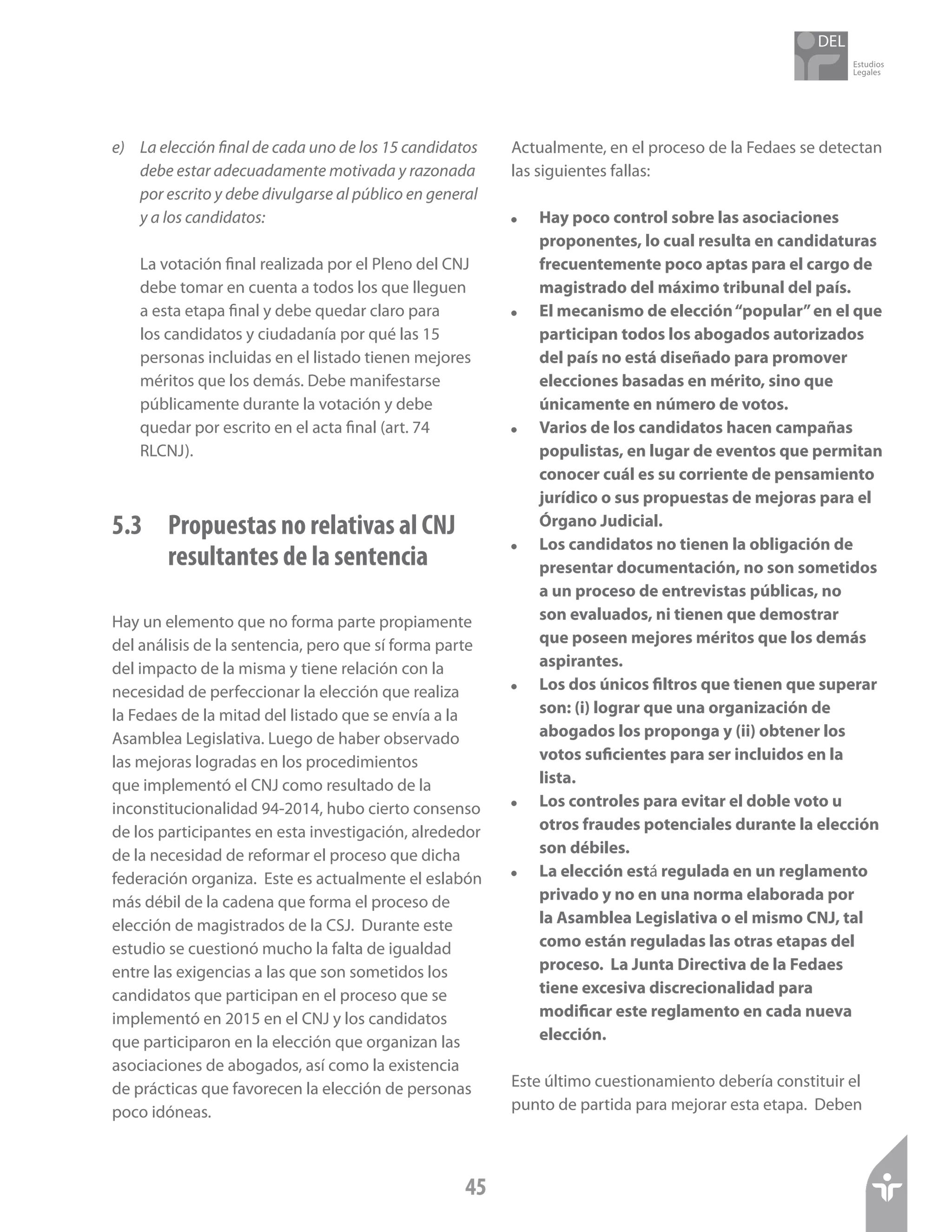 Estudios
Legales
45
e)	 La elección final de cada uno de los 15 candidatos
debe estar adecuadamente motivada y razonada
por escrito y debe divulgarse al público en general
y a los candidatos:
La votación final realizada por el Pleno del CNJ
debe tomar en cuenta a todos los que lleguen
a esta etapa final y debe quedar claro para
los candidatos y ciudadanía por qué las 15
personas incluidas en el listado tienen mejores
méritos que los demás. Debe manifestarse
públicamente durante la votación y debe
quedar por escrito en el acta final (art. 74
RLCNJ).
5.3 	 Propuestas no relativas al CNJ 	
	 resultantes de la sentencia
Hay un elemento que no forma parte propiamente
del análisis de la sentencia, pero que sí forma parte
del impacto de la misma y tiene relación con la
necesidad de perfeccionar la elección que realiza
la Fedaes de la mitad del listado que se envía a la
Asamblea Legislativa. Luego de haber observado
las mejoras logradas en los procedimientos
que implementó el CNJ como resultado de la
inconstitucionalidad 94-2014, hubo cierto consenso
de los participantes en esta investigación, alrededor
de la necesidad de reformar el proceso que dicha
federación organiza. Este es actualmente el eslabón
más débil de la cadena que forma el proceso de
elección de magistrados de la CSJ. Durante este
estudio se cuestionó mucho la falta de igualdad
entre las exigencias a las que son sometidos los
candidatos que participan en el proceso que se
implementó en 2015 en el CNJ y los candidatos
que participaron en la elección que organizan las
asociaciones de abogados, así como la existencia
de prácticas que favorecen la elección de personas
poco idóneas.
Actualmente, en el proceso de la Fedaes se detectan
las siguientes fallas:
!	 Hay poco control sobre las asociaciones
proponentes, lo cual resulta en candidaturas
frecuentemente poco aptas para el cargo de
magistrado del máximo tribunal del país.
!	 El mecanismo de elección“popular”en el que
participan todos los abogados autorizados
del país no está diseñado para promover
elecciones basadas en mérito, sino que
únicamente en número de votos.
!	 Varios de los candidatos hacen campañas
populistas, en lugar de eventos que permitan
conocer cuál es su corriente de pensamiento
jurídico o sus propuestas de mejoras para el
Órgano Judicial.
!	 Los candidatos no tienen la obligación de
presentar documentación, no son sometidos
a un proceso de entrevistas públicas, no
son evaluados, ni tienen que demostrar
que poseen mejores méritos que los demás
aspirantes.
!q	Los dos únicos filtros que tienen que superar
son: (i) lograr que una organización de
abogados los proponga y (ii) obtener los
votos suficientes para ser incluidos en la
lista.
!	 Los controles para evitar el doble voto u
otros fraudes potenciales durante la elección
son débiles.
!	 La elección está regulada en un reglamento
privado y no en una norma elaborada por
la Asamblea Legislativa o el mismo CNJ, tal
como están reguladas las otras etapas del
proceso. La Junta Directiva de la Fedaes
tiene excesiva discrecionalidad para
modificar este reglamento en cada nueva
elección.
Este último cuestionamiento debería constituir el
punto de partida para mejorar esta etapa. Deben
 