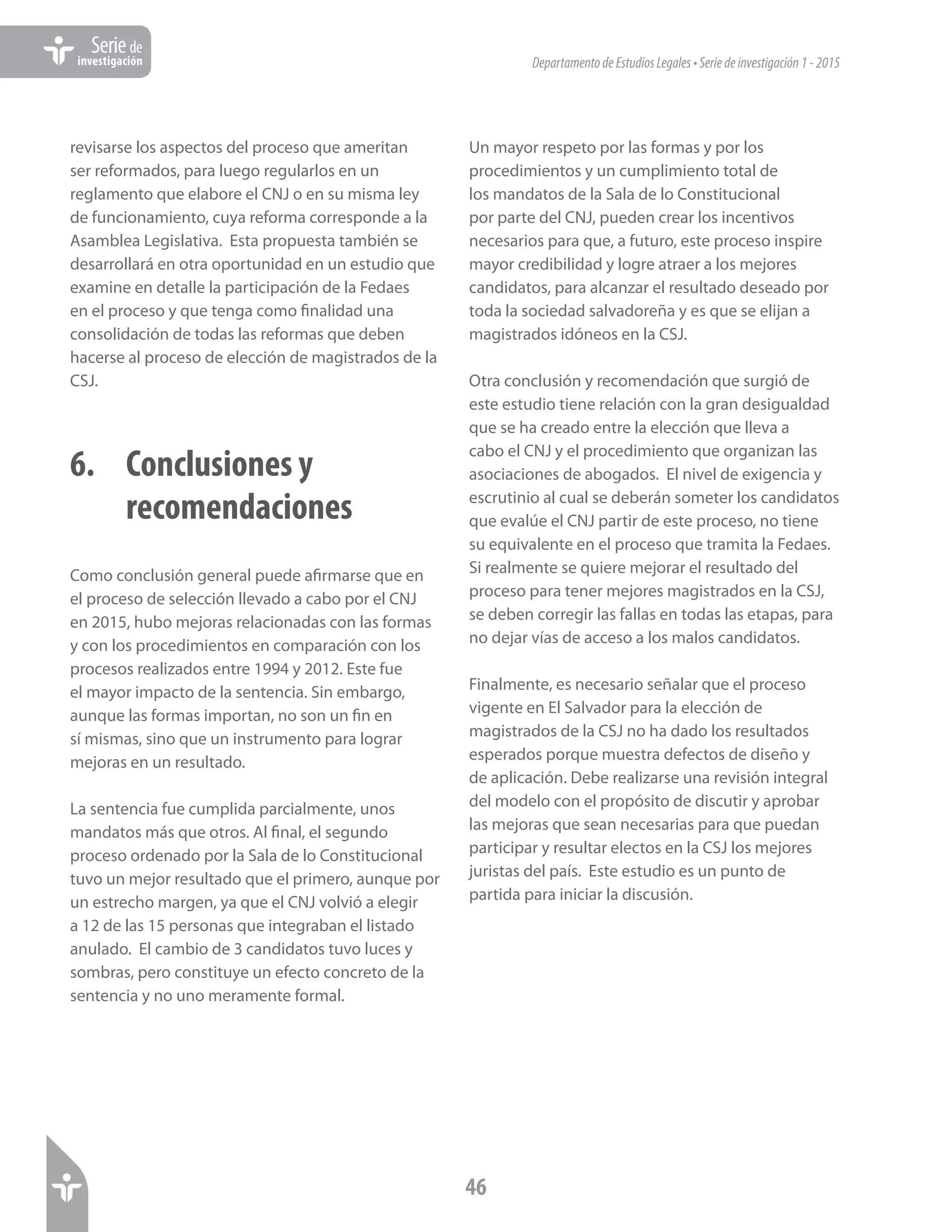 DepartamentodeEstudiosLegales•Seriedeinvestigación1-2015
46
Seriede
investigación
revisarse los aspectos del proceso que ameritan
ser reformados, para luego regularlos en un
reglamento que elabore el CNJ o en su misma ley
de funcionamiento, cuya reforma corresponde a la
Asamblea Legislativa. Esta propuesta también se
desarrollará en otra oportunidad en un estudio que
examine en detalle la participación de la Fedaes
en el proceso y que tenga como finalidad una
consolidación de todas las reformas que deben
hacerse al proceso de elección de magistrados de la
CSJ.
6.	 Conclusiones y 			
	recomendaciones
Como conclusión general puede afirmarse que en
el proceso de selección llevado a cabo por el CNJ
en 2015, hubo mejoras relacionadas con las formas
y con los procedimientos en comparación con los
procesos realizados entre 1994 y 2012. Este fue
el mayor impacto de la sentencia. Sin embargo,
aunque las formas importan, no son un fin en
sí mismas, sino que un instrumento para lograr
mejoras en un resultado.
La sentencia fue cumplida parcialmente, unos
mandatos más que otros. Al final, el segundo
proceso ordenado por la Sala de lo Constitucional
tuvo un mejor resultado que el primero, aunque por
un estrecho margen, ya que el CNJ volvió a elegir
a 12 de las 15 personas que integraban el listado
anulado. El cambio de 3 candidatos tuvo luces y
sombras, pero constituye un efecto concreto de la
sentencia y no uno meramente formal.
Un mayor respeto por las formas y por los
procedimientos y un cumplimiento total de
los mandatos de la Sala de lo Constitucional
por parte del CNJ, pueden crear los incentivos
necesarios para que, a futuro, este proceso inspire
mayor credibilidad y logre atraer a los mejores
candidatos, para alcanzar el resultado deseado por
toda la sociedad salvadoreña y es que se elijan a
magistrados idóneos en la CSJ.
Otra conclusión y recomendación que surgió de
este estudio tiene relación con la gran desigualdad
que se ha creado entre la elección que lleva a
cabo el CNJ y el procedimiento que organizan las
asociaciones de abogados. El nivel de exigencia y
escrutinio al cual se deberán someter los candidatos
que evalúe el CNJ partir de este proceso, no tiene
su equivalente en el proceso que tramita la Fedaes.
Si realmente se quiere mejorar el resultado del
proceso para tener mejores magistrados en la CSJ,
se deben corregir las fallas en todas las etapas, para
no dejar vías de acceso a los malos candidatos.
Finalmente, es necesario señalar que el proceso
vigente en El Salvador para la elección de
magistrados de la CSJ no ha dado los resultados
esperados porque muestra defectos de diseño y
de aplicación. Debe realizarse una revisión integral
del modelo con el propósito de discutir y aprobar
las mejoras que sean necesarias para que puedan
participar y resultar electos en la CSJ los mejores
juristas del país. Este estudio es un punto de
partida para iniciar la discusión.
 