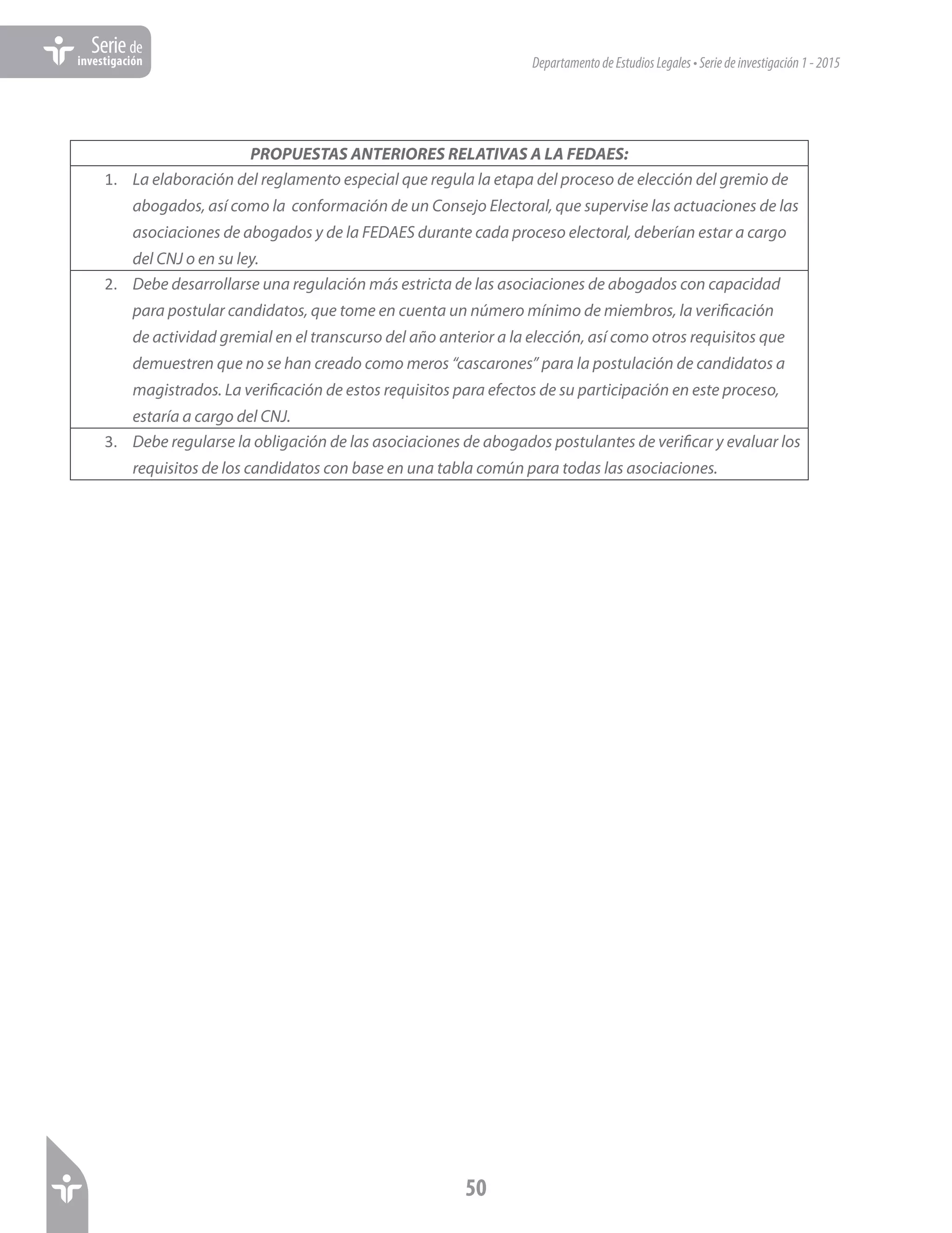 DepartamentodeEstudiosLegales•Seriedeinvestigación1-2015
50
Seriede
investigación
PROPUESTAS ANTERIORES RELATIVAS A LA FEDAES:
1.	 La elaboración del reglamento especial que regula la etapa del proceso de elección del gremio de
abogados, así como la conformación de un Consejo Electoral, que supervise las actuaciones de las
asociaciones de abogados y de la FEDAES durante cada proceso electoral, deberían estar a cargo
del CNJ o en su ley.
2.	 Debe desarrollarse una regulación más estricta de las asociaciones de abogados con capacidad
para postular candidatos, que tome en cuenta un número mínimo de miembros, la verificación
de actividad gremial en el transcurso del año anterior a la elección, así como otros requisitos que
demuestren que no se han creado como meros “cascarones” para la postulación de candidatos a
magistrados. La verificación de estos requisitos para efectos de su participación en este proceso,
estaría a cargo del CNJ.
3.	 Debe regularse la obligación de las asociaciones de abogados postulantes de verificar y evaluar los
requisitos de los candidatos con base en una tabla común para todas las asociaciones.
 