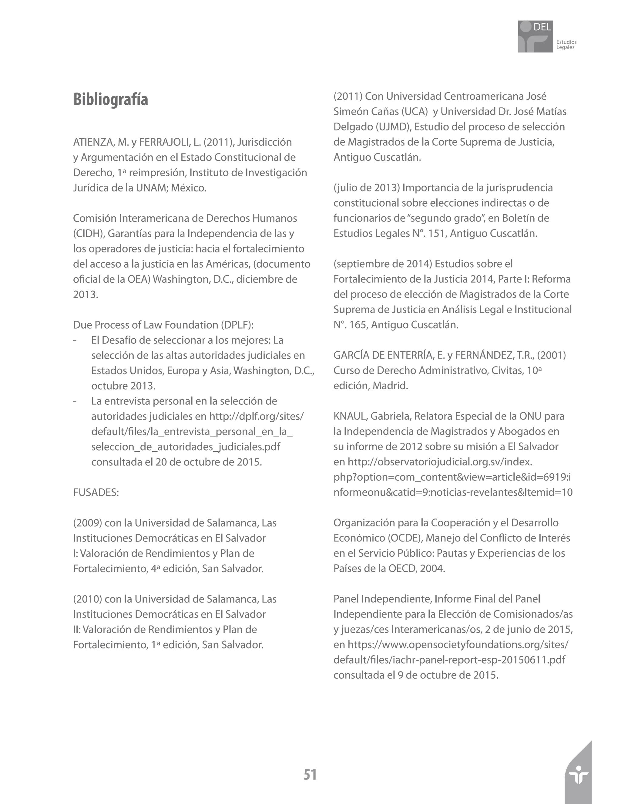 Estudios
Legales
51
Bibliografía
ATIENZA, M. y FERRAJOLI, L. (2011), Jurisdicción
y Argumentación en el Estado Constitucional de
Derecho, 1ª reimpresión, Instituto de Investigación
Jurídica de la UNAM; México.
Comisión Interamericana de Derechos Humanos
(CIDH), Garantías para la Independencia de las y
los operadores de justicia: hacia el fortalecimiento
del acceso a la justicia en las Américas, (documento
oficial de la OEA) Washington, D.C., diciembre de
2013.
Due Process of Law Foundation (DPLF):
-	 El Desafío de seleccionar a los mejores: La
selección de las altas autoridades judiciales en
Estados Unidos, Europa y Asia, Washington, D.C.,
octubre 2013.
-	 La entrevista personal en la selección de
autoridades judiciales en http://dplf.org/sites/
default/files/la_entrevista_personal_en_la_
seleccion_de_autoridades_judiciales.pdf
consultada el 20 de octubre de 2015.
FUSADES:
(2009) con la Universidad de Salamanca, Las
Instituciones Democráticas en El Salvador
I: Valoración de Rendimientos y Plan de
Fortalecimiento, 4ª edición, San Salvador.
(2010) con la Universidad de Salamanca, Las
Instituciones Democráticas en El Salvador
II: Valoración de Rendimientos y Plan de
Fortalecimiento, 1ª edición, San Salvador.
(2011) Con Universidad Centroamericana José
Simeón Cañas (UCA) y Universidad Dr. José Matías
Delgado (UJMD), Estudio del proceso de selección
de Magistrados de la Corte Suprema de Justicia,
Antiguo Cuscatlán.
(julio de 2013) Importancia de la jurisprudencia
constitucional sobre elecciones indirectas o de
funcionarios de“segundo grado”, en Boletín de
Estudios Legales N°. 151, Antiguo Cuscatlán.
(septiembre de 2014) Estudios sobre el
Fortalecimiento de la Justicia 2014, Parte I: Reforma
del proceso de elección de Magistrados de la Corte
Suprema de Justicia en Análisis Legal e Institucional
N°. 165, Antiguo Cuscatlán.
GARCÍA DE ENTERRÍA, E. y FERNÁNDEZ, T.R., (2001)
Curso de Derecho Administrativo, Civitas, 10ª
edición, Madrid.
KNAUL, Gabriela, Relatora Especial de la ONU para
la Independencia de Magistrados y Abogados en
su informe de 2012 sobre su misión a El Salvador
en http://observatoriojudicial.org.sv/index.
php?option=com_content&view=article&id=6919:i
nformeonu&catid=9:noticias-revelantes&Itemid=10
Organización para la Cooperación y el Desarrollo
Económico (OCDE), Manejo del Conflicto de Interés
en el Servicio Público: Pautas y Experiencias de los
Países de la OECD, 2004.
Panel Independiente, Informe Final del Panel
Independiente para la Elección de Comisionados/as
y juezas/ces Interamericanas/os, 2 de junio de 2015,
en https://www.opensocietyfoundations.org/sites/
default/files/iachr-panel-report-esp-20150611.pdf
consultada el 9 de octubre de 2015.
 