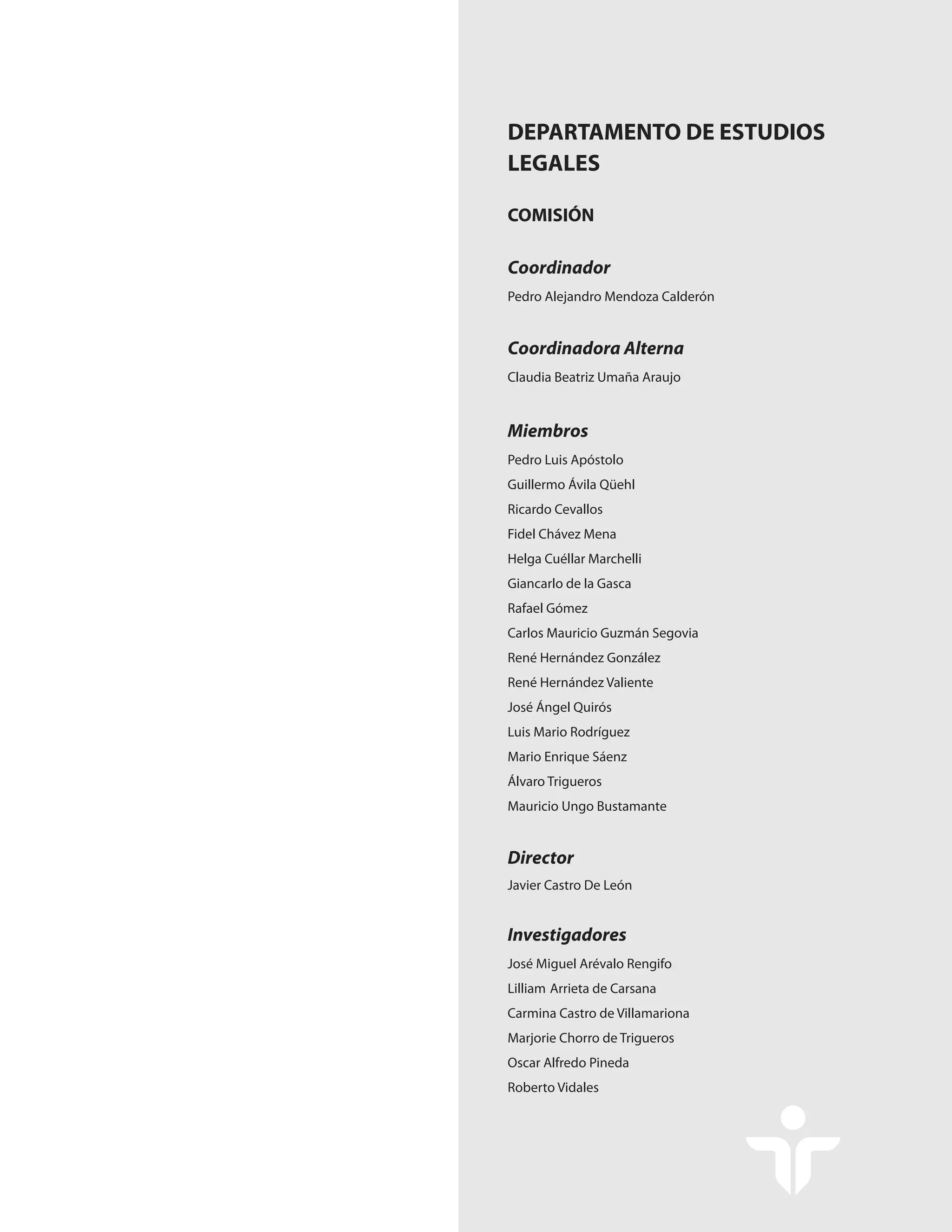 Coordinador
COMISIÓN
Coordinadora Alterna
Miembros
Director
Investigadores
DEPARTAMENTO DE ESTUDIOS
LEGALES
Pedro Alejandro Mendoza Calderón
Claudia Beatriz Umaña Araujo
Pedro Luis Apóstolo
Guillermo Ávila Qüehl
Ricardo Cevallos
Fidel Chávez Mena
Helga Cuéllar Marchelli
Giancarlo de la Gasca
Rafael Gómez
Carlos Mauricio Guzmán Segovia
René Hernández González
René Hernández Valiente
José Ángel Quirós
Luis Mario Rodríguez
Mario Enrique Sáenz
Álvaro Trigueros
Mauricio Ungo Bustamante
Javier Castro De León
José Miguel Arévalo Rengifo
Lilliam Arrieta de Carsana
Carmina Castro de Villamariona
Marjorie Chorro de Trigueros
Oscar Alfredo Pineda
Roberto Vidales
 