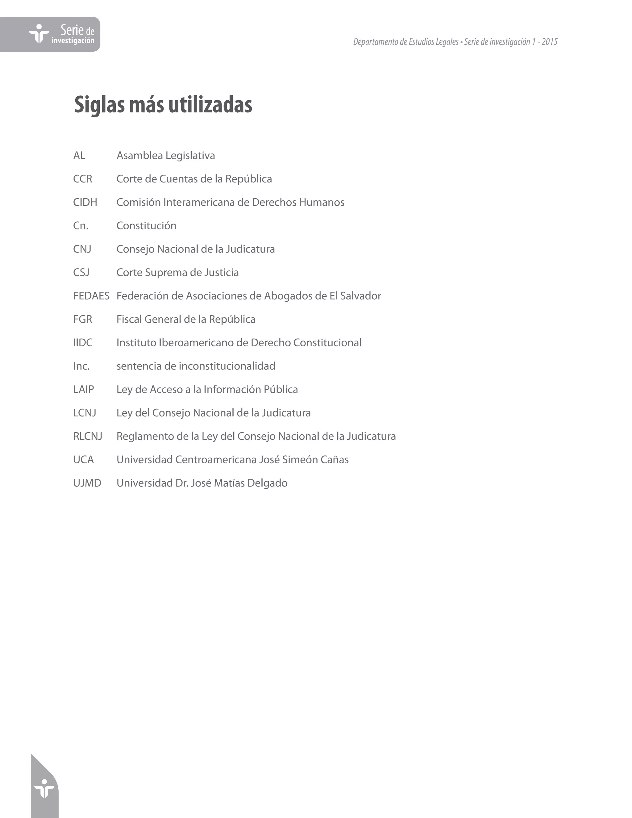 DepartamentodeEstudiosLegales•Seriedeinvestigación1-2015
Seriede
investigación
Siglas más utilizadas
AL	 Asamblea Legislativa
CCR	 Corte de Cuentas de la República
CIDH	 Comisión Interamericana de Derechos Humanos
Cn.	Constitución
CNJ	 Consejo Nacional de la Judicatura
CSJ	 Corte Suprema de Justicia
FEDAES	 Federación de Asociaciones de Abogados de El Salvador
FGR	 Fiscal General de la República
IIDC	 Instituto Iberoamericano de Derecho Constitucional
Inc.	 sentencia de inconstitucionalidad
LAIP	 Ley de Acceso a la Información Pública
LCNJ	 Ley del Consejo Nacional de la Judicatura
RLCNJ	 Reglamento de la Ley del Consejo Nacional de la Judicatura
UCA	 Universidad Centroamericana José Simeón Cañas
UJMD	 Universidad Dr. José Matías Delgado
 