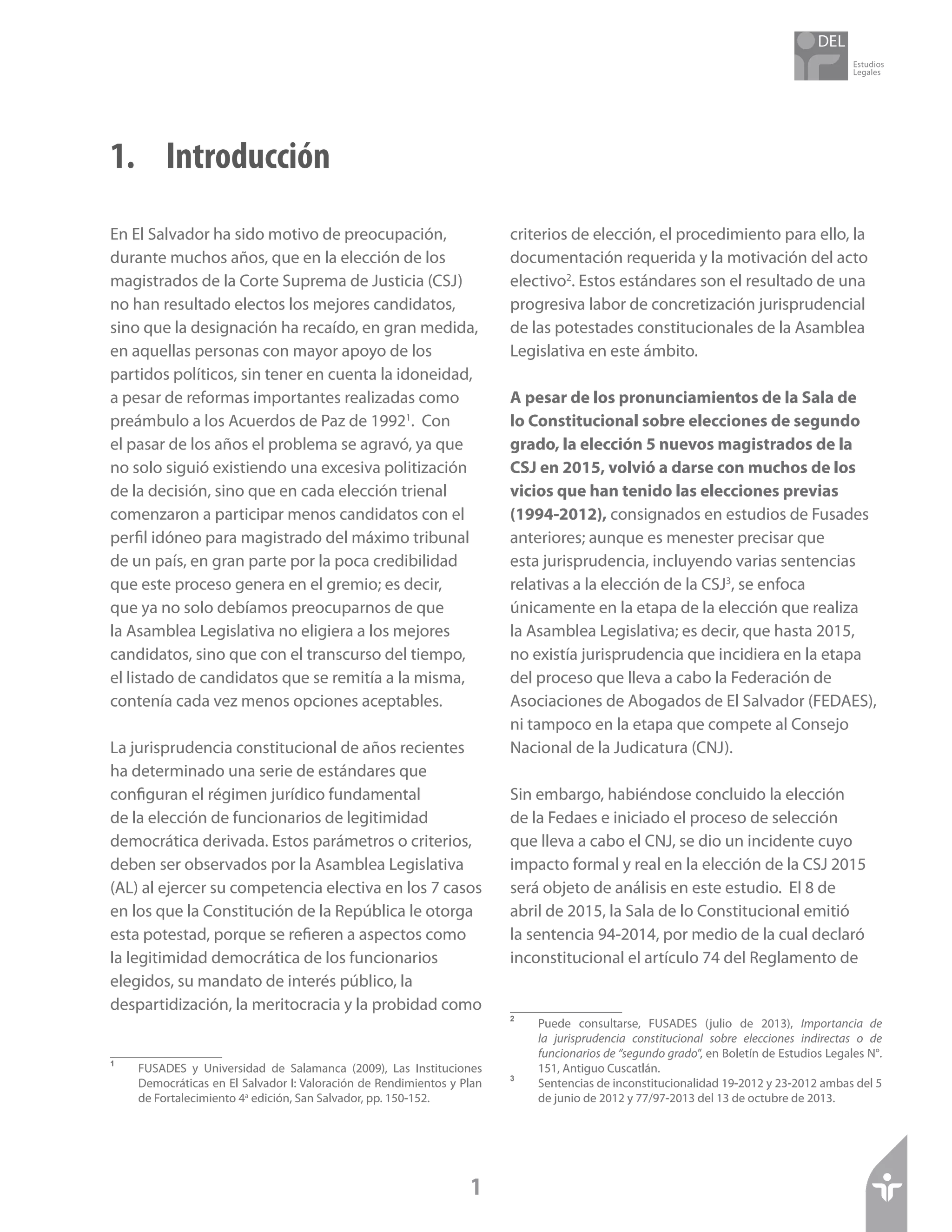Estudios
Legales
1
1. 	 Introducción
En El Salvador ha sido motivo de preocupación,
durante muchos años, que en la elección de los
magistrados de la Corte Suprema de Justicia (CSJ)
no han resultado electos los mejores candidatos,
sino que la designación ha recaído, en gran medida,
en aquellas personas con mayor apoyo de los
partidos políticos, sin tener en cuenta la idoneidad,
a pesar de reformas importantes realizadas como
preámbulo a los Acuerdos de Paz de 19921
. Con
el pasar de los años el problema se agravó, ya que
no solo siguió existiendo una excesiva politización
de la decisión, sino que en cada elección trienal
comenzaron a participar menos candidatos con el
perfil idóneo para magistrado del máximo tribunal
de un país, en gran parte por la poca credibilidad
que este proceso genera en el gremio; es decir,
que ya no solo debíamos preocuparnos de que
la Asamblea Legislativa no eligiera a los mejores
candidatos, sino que con el transcurso del tiempo,
el listado de candidatos que se remitía a la misma,
contenía cada vez menos opciones aceptables.
La jurisprudencia constitucional de años recientes
ha determinado una serie de estándares que
configuran el régimen jurídico fundamental
de la elección de funcionarios de legitimidad
democrática derivada. Estos parámetros o criterios,
deben ser observados por la Asamblea Legislativa
(AL) al ejercer su competencia electiva en los 7 casos
en los que la Constitución de la República le otorga
esta potestad, porque se refieren a aspectos como
la legitimidad democrática de los funcionarios
elegidos, su mandato de interés público, la
despartidización, la meritocracia y la probidad como
1	
FUSADES y Universidad de Salamanca (2009), Las Instituciones
Democráticas en El Salvador I: Valoración de Rendimientos y Plan
de Fortalecimiento 4a
edición, San Salvador, pp. 150-152.
criterios de elección, el procedimiento para ello, la
documentación requerida y la motivación del acto
electivo2
. Estos estándares son el resultado de una
progresiva labor de concretización jurisprudencial
de las potestades constitucionales de la Asamblea
Legislativa en este ámbito.
A pesar de los pronunciamientos de la Sala de
lo Constitucional sobre elecciones de segundo
grado, la elección 5 nuevos magistrados de la
CSJ en 2015, volvió a darse con muchos de los
vicios que han tenido las elecciones previas
(1994-2012), consignados en estudios de Fusades
anteriores; aunque es menester precisar que
esta jurisprudencia, incluyendo varias sentencias
relativas a la elección de la CSJ3
, se enfoca
únicamente en la etapa de la elección que realiza
la Asamblea Legislativa; es decir, que hasta 2015,
no existía jurisprudencia que incidiera en la etapa
del proceso que lleva a cabo la Federación de
Asociaciones de Abogados de El Salvador (FEDAES),
ni tampoco en la etapa que compete al Consejo
Nacional de la Judicatura (CNJ).
Sin embargo, habiéndose concluido la elección
de la Fedaes e iniciado el proceso de selección
que lleva a cabo el CNJ, se dio un incidente cuyo
impacto formal y real en la elección de la CSJ 2015
será objeto de análisis en este estudio. El 8 de
abril de 2015, la Sala de lo Constitucional emitió
la sentencia 94-2014, por medio de la cual declaró
inconstitucional el artículo 74 del Reglamento de
2	
Puede consultarse, FUSADES (julio de 2013), Importancia de
la jurisprudencia constitucional sobre elecciones indirectas o de
funcionarios de “segundo grado”, en Boletín de Estudios Legales N°.
151, Antiguo Cuscatlán.
3	
Sentencias de inconstitucionalidad 19-2012 y 23-2012 ambas del 5
de junio de 2012 y 77/97-2013 del 13 de octubre de 2013.
 