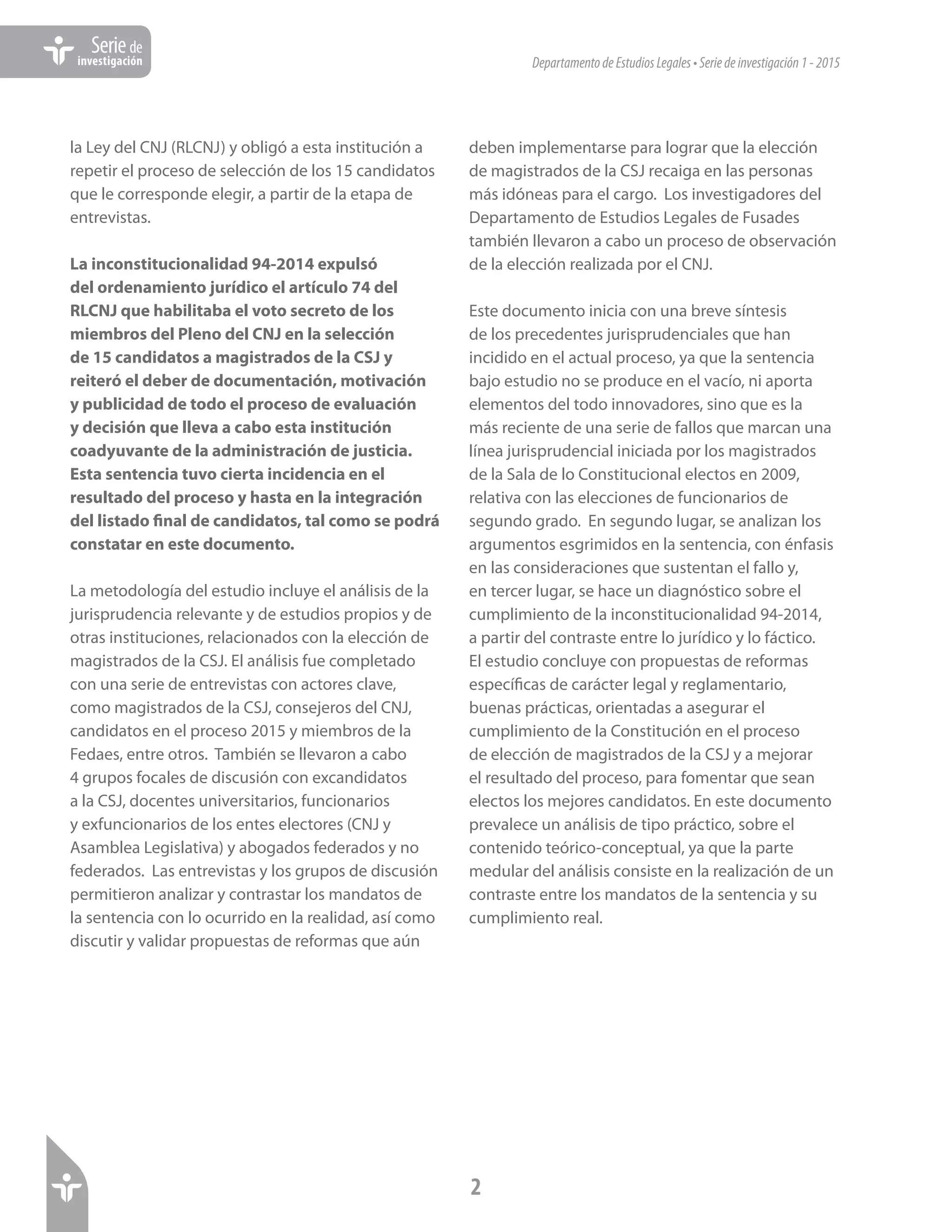 DepartamentodeEstudiosLegales•Seriedeinvestigación1-2015
2
Seriede
investigación
la Ley del CNJ (RLCNJ) y obligó a esta institución a
repetir el proceso de selección de los 15 candidatos
que le corresponde elegir, a partir de la etapa de
entrevistas.
La inconstitucionalidad 94-2014 expulsó
del ordenamiento jurídico el artículo 74 del
RLCNJ que habilitaba el voto secreto de los
miembros del Pleno del CNJ en la selección
de 15 candidatos a magistrados de la CSJ y
reiteró el deber de documentación, motivación
y publicidad de todo el proceso de evaluación
y decisión que lleva a cabo esta institución
coadyuvante de la administración de justicia.
Esta sentencia tuvo cierta incidencia en el
resultado del proceso y hasta en la integración
del listado final de candidatos, tal como se podrá
constatar en este documento.
La metodología del estudio incluye el análisis de la
jurisprudencia relevante y de estudios propios y de
otras instituciones, relacionados con la elección de
magistrados de la CSJ. El análisis fue completado
con una serie de entrevistas con actores clave,
como magistrados de la CSJ, consejeros del CNJ,
candidatos en el proceso 2015 y miembros de la
Fedaes, entre otros. También se llevaron a cabo
4 grupos focales de discusión con excandidatos
a la CSJ, docentes universitarios, funcionarios
y exfuncionarios de los entes electores (CNJ y
Asamblea Legislativa) y abogados federados y no
federados. Las entrevistas y los grupos de discusión
permitieron analizar y contrastar los mandatos de
la sentencia con lo ocurrido en la realidad, así como
discutir y validar propuestas de reformas que aún
deben implementarse para lograr que la elección
de magistrados de la CSJ recaiga en las personas
más idóneas para el cargo. Los investigadores del
Departamento de Estudios Legales de Fusades
también llevaron a cabo un proceso de observación
de la elección realizada por el CNJ.
Este documento inicia con una breve síntesis
de los precedentes jurisprudenciales que han
incidido en el actual proceso, ya que la sentencia
bajo estudio no se produce en el vacío, ni aporta
elementos del todo innovadores, sino que es la
más reciente de una serie de fallos que marcan una
línea jurisprudencial iniciada por los magistrados
de la Sala de lo Constitucional electos en 2009,
relativa con las elecciones de funcionarios de
segundo grado. En segundo lugar, se analizan los
argumentos esgrimidos en la sentencia, con énfasis
en las consideraciones que sustentan el fallo y,
en tercer lugar, se hace un diagnóstico sobre el
cumplimiento de la inconstitucionalidad 94-2014,
a partir del contraste entre lo jurídico y lo fáctico.
El estudio concluye con propuestas de reformas
específicas de carácter legal y reglamentario,
buenas prácticas, orientadas a asegurar el
cumplimiento de la Constitución en el proceso
de elección de magistrados de la CSJ y a mejorar
el resultado del proceso, para fomentar que sean
electos los mejores candidatos. En este documento
prevalece un análisis de tipo práctico, sobre el
contenido teórico-conceptual, ya que la parte
medular del análisis consiste en la realización de un
contraste entre los mandatos de la sentencia y su
cumplimiento real.
 