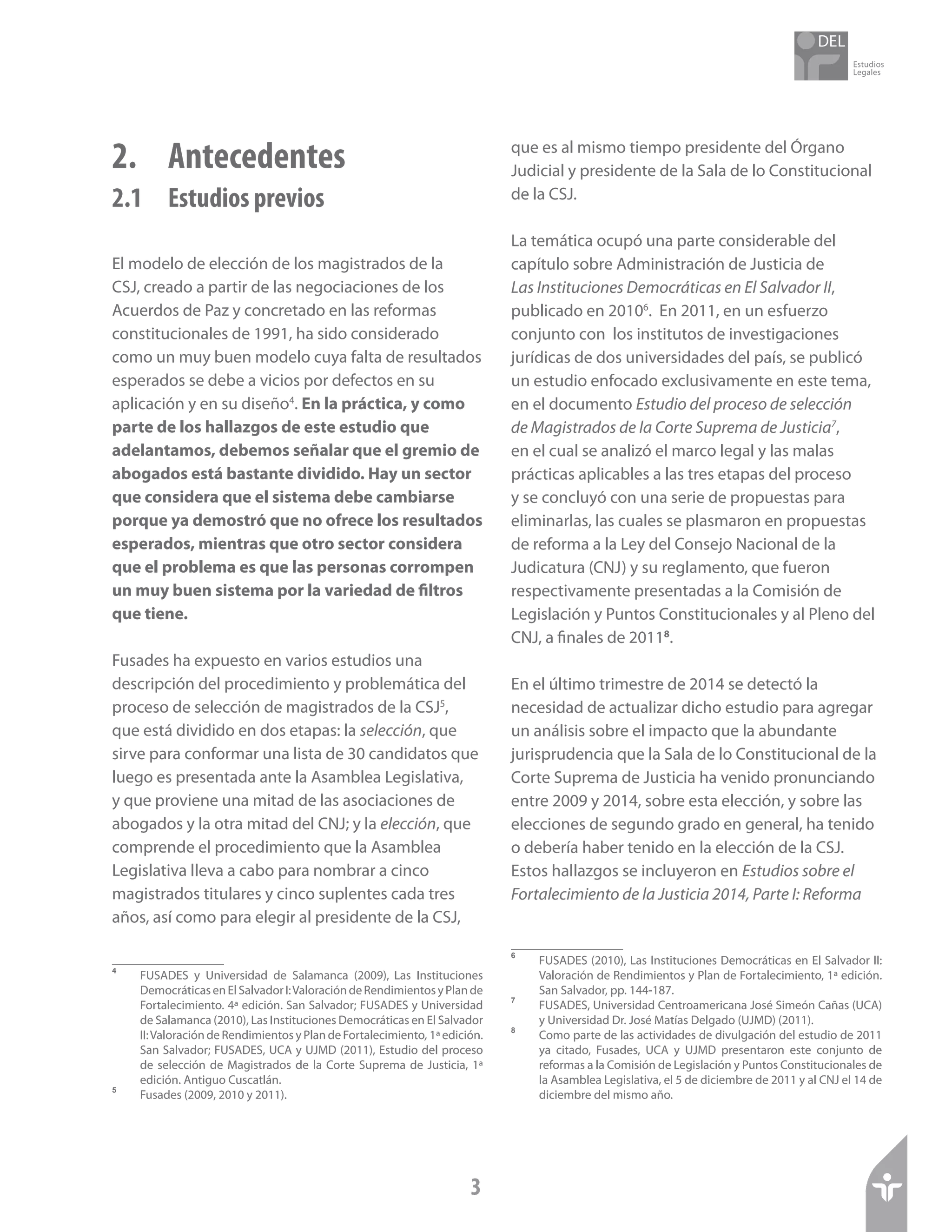 Estudios
Legales
3
2. 	 Antecedentes
2.1 	 Estudios previos
El modelo de elección de los magistrados de la
CSJ, creado a partir de las negociaciones de los
Acuerdos de Paz y concretado en las reformas
constitucionales de 1991, ha sido considerado
como un muy buen modelo cuya falta de resultados
esperados se debe a vicios por defectos en su
aplicación y en su diseño4
. En la práctica, y como
parte de los hallazgos de este estudio que
adelantamos, debemos señalar que el gremio de
abogados está bastante dividido. Hay un sector
que considera que el sistema debe cambiarse
porque ya demostró que no ofrece los resultados
esperados, mientras que otro sector considera
que el problema es que las personas corrompen
un muy buen sistema por la variedad de filtros
que tiene.
Fusades ha expuesto en varios estudios una
descripción del procedimiento y problemática del
proceso de selección de magistrados de la CSJ5
,
que está dividido en dos etapas: la selección, que
sirve para conformar una lista de 30 candidatos que
luego es presentada ante la Asamblea Legislativa,
y que proviene una mitad de las asociaciones de
abogados y la otra mitad del CNJ; y la elección, que
comprende el procedimiento que la Asamblea
Legislativa lleva a cabo para nombrar a cinco
magistrados titulares y cinco suplentes cada tres
años, así como para elegir al presidente de la CSJ,
4	
FUSADES y Universidad de Salamanca (2009), Las Instituciones
DemocráticasenElSalvadorI:ValoracióndeRendimientosyPlande
Fortalecimiento. 4ª edición. San Salvador; FUSADES y Universidad
de Salamanca (2010), Las Instituciones Democráticas en El Salvador
II:Valoración de Rendimientos y Plan de Fortalecimiento, 1ª edición.
San Salvador; FUSADES, UCA y UJMD (2011), Estudio del proceso
de selección de Magistrados de la Corte Suprema de Justicia, 1ª
edición. Antiguo Cuscatlán.
5	
Fusades (2009, 2010 y 2011).
que es al mismo tiempo presidente del Órgano
Judicial y presidente de la Sala de lo Constitucional
de la CSJ.
La temática ocupó una parte considerable del
capítulo sobre Administración de Justicia de
Las Instituciones Democráticas en El Salvador II,
publicado en 20106
. En 2011, en un esfuerzo
conjunto con los institutos de investigaciones
jurídicas de dos universidades del país, se publicó
un estudio enfocado exclusivamente en este tema,
en el documento Estudio del proceso de selección
de Magistrados de la Corte Suprema de Justicia7
,
en el cual se analizó el marco legal y las malas
prácticas aplicables a las tres etapas del proceso
y se concluyó con una serie de propuestas para
eliminarlas, las cuales se plasmaron en propuestas
de reforma a la Ley del Consejo Nacional de la
Judicatura (CNJ) y su reglamento, que fueron
respectivamente presentadas a la Comisión de
Legislación y Puntos Constitucionales y al Pleno del
CNJ, a finales de 20118
.
En el último trimestre de 2014 se detectó la
necesidad de actualizar dicho estudio para agregar
un análisis sobre el impacto que la abundante
jurisprudencia que la Sala de lo Constitucional de la
Corte Suprema de Justicia ha venido pronunciando
entre 2009 y 2014, sobre esta elección, y sobre las
elecciones de segundo grado en general, ha tenido
o debería haber tenido en la elección de la CSJ.
Estos hallazgos se incluyeron en Estudios sobre el
Fortalecimiento de la Justicia 2014, Parte I: Reforma
6	
FUSADES (2010), Las Instituciones Democráticas en El Salvador II:
Valoración de Rendimientos y Plan de Fortalecimiento, 1ª edición.
San Salvador, pp. 144-187.
7	
FUSADES, Universidad Centroamericana José Simeón Cañas (UCA)
y Universidad Dr. José Matías Delgado (UJMD) (2011).
8	
Como parte de las actividades de divulgación del estudio de 2011
ya citado, Fusades, UCA y UJMD presentaron este conjunto de
reformas a la Comisión de Legislación y Puntos Constitucionales de
la Asamblea Legislativa, el 5 de diciembre de 2011 y al CNJ el 14 de
diciembre del mismo año.
 