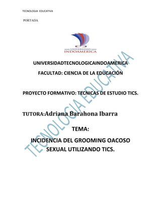 TECNOLOGIA EDUCATIVA
PORTADA
UNIVERSIDADTECNOLOGICAINDOAMERICA
FACULTAD: CIENCIA DE LA EDUCACIÓN
PROYECTO FORMATIVO: TECNICAS DE ESTUDIO TICS.
TUTORA:Adriana Barahona Ibarra
TEMA:
INCIDENCIA DEL GROOMING OACOSO
SEXUAL UTILIZANDO TICS.
 