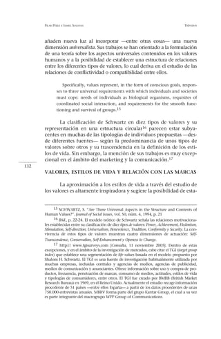PILAR PÉREZ   E ISABEL   SOLANAS                                                         TRÍPODOS




      añaden nueva luz al incorporar —entre otras cosas— una nueva
      dimensión universalista. Sus trabajos se han orientado a la formulación
      de una teoría sobre los aspectos universales contenidos en los valores
      humanos y a la posibilidad de establecer una estructura de relaciones
      entre los diferentes tipos de valores, lo cual deriva en el estudio de las
      relaciones de conflictividad o compatibilidad entre ellos.

                 Specifically, values represent, in the form of conscious goals, respon-
              ses to three universal requirements with which individuals and societies
              must cope: needs of individuals as biological organisms, requisites of
              coordinated social interaction, and requirements for the smooth func-
              tioning and survival of groups.15


             La clasificación de Schwartz en diez tipos de valores y su
      representación en una estructura circular16 parecen estar subya-
      centes en muchas de las tipologías de individuos propuestas —des-
      de diferentes fuentes— según la predominancia de unos tipos de
      valores sobre otros y su trascendencia en la definición de los esti-
      los de vida. Sin embargo, la mención de sus trabajos es muy excep-
      cional en el ámbito del marketing y la comunicación.17
132
      VALORES, ESTILOS DE VIDA Y RELACIÓN CON LAS MARCAS

             La aproximación a los estilos de vida a través del estudio de
      los valores es altamente inspiradora y sugiere la posibilidad de esta-


            15 SCHWARTZ, S. “Are There Universal Aspects in the Structure and Contents of
      Human Values?”. Journal of Social Issues, vol. 50, núm. 4, 1994, p. 21
            16 Ibid., p. 22-24. El modelo teórico de Schwartz señala las relaciones motivaciona-
      les establecidas entre su clasificación de diez tipos de valores: Power, Achievement, Hedonism,
      Stimulation, Self-direction, Universalism, Benevolence, Tradition, Conformity y Security. La con-
      vivencia de estos tipos de valores muestran cuatro dimensiones de actuación: Self-
      Transcendence, Conservation, Self-Enhancement y Openess to Change.
            17 http:// www.tgisurveys.com [Consulta, 11 noviembre 2005]. Dentro de estas
      excepciones, y en el ámbito de la investigación de mercados, cabe citar el TGI (target group
      index) que establece una segmentación de life values basada en el modelo propuesto por
      Shalom H. Schwartz. El TGI es una fuente de investigación habitualmente utilizada por
      muchas empresas, incluidas centrales y agencias de medios, agencias de publicidad,
      medios de comunicación y anunciantes. Ofrece información sobre uso y compra de pro-
      ductos, frecuencia, penetración de marcas, consumo de medios, actitudes, estilos de vida
      y tipologías de consumidores, entre otros. El TGI fue creado por BMRB (British Market
      Research Bureau) en 1969, en el Reino Unido. Actualmente el estudio recoge información
      procedente de 51 países —entre ellos España— a partir de los datos procedentes de unas
      750.000 entrevistas anuales. MBRV forma parte del grupo Kantar Group, el cual a su vez
      es parte integrante del macrogrupo WPP Group of Communications.
 