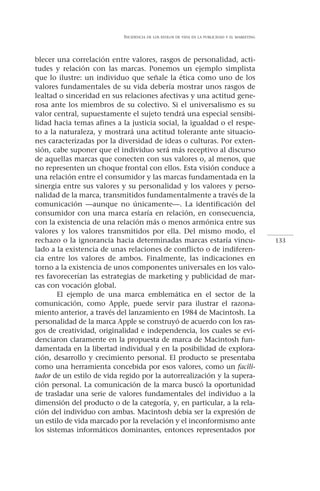 INCIDENCIA   DE LOS ESTILOS DE VIDA EN LA PUBLICIDAD Y EL MARKETING




blecer una correlación entre valores, rasgos de personalidad, acti-
tudes y relación con las marcas. Ponemos un ejemplo simplista
que lo ilustre: un individuo que señale la ética como uno de los
valores fundamentales de su vida debería mostrar unos rasgos de
lealtad o sinceridad en sus relaciones afectivas y una actitud gene-
rosa ante los miembros de su colectivo. Si el universalismo es su
valor central, supuestamente el sujeto tendrá una especial sensibi-
lidad hacia temas afines a la justicia social, la igualdad o el respe-
to a la naturaleza, y mostrará una actitud tolerante ante situacio-
nes caracterizadas por la diversidad de ideas o culturas. Por exten-
sión, cabe suponer que el individuo será más receptivo al discurso
de aquellas marcas que conecten con sus valores o, al menos, que
no representen un choque frontal con ellos. Esta visión conduce a
una relación entre el consumidor y las marcas fundamentada en la
sinergia entre sus valores y su personalidad y los valores y perso-
nalidad de la marca, transmitidos fundamentalmente a través de la
comunicación —aunque no únicamente—. La identificación del
consumidor con una marca estaría en relación, en consecuencia,
con la existencia de una relación más o menos armónica entre sus
valores y los valores transmitidos por ella. Del mismo modo, el
rechazo o la ignorancia hacia determinadas marcas estaría vincu-                                  133
lado a la existencia de unas relaciones de conflicto o de indiferen-
cia entre los valores de ambos. Finalmente, las indicaciones en
torno a la existencia de unos componentes universales en los valo-
res favorecerían las estrategias de marketing y publicidad de mar-
cas con vocación global.
        El ejemplo de una marca emblemática en el sector de la
comunicación, como Apple, puede servir para ilustrar el razona-
miento anterior, a través del lanzamiento en 1984 de Macintosh. La
personalidad de la marca Apple se construyó de acuerdo con los ras-
gos de creatividad, originalidad e independencia, los cuales se evi-
denciaron claramente en la propuesta de marca de Macintosh fun-
damentada en la libertad individual y en la posibilidad de explora-
ción, desarrollo y crecimiento personal. El producto se presentaba
como una herramienta concebida por esos valores, como un facili-
tador de un estilo de vida regido por la autorrealización y la supera-
ción personal. La comunicación de la marca buscó la oportunidad
de trasladar una serie de valores fundamentales del individuo a la
dimensión del producto o de la categoría, y, en particular, a la rela-
ción del individuo con ambas. Macintosh debía ser la expresión de
un estilo de vida marcado por la revelación y el inconformismo ante
los sistemas informáticos dominantes, entonces representados por
 