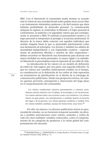 PILAR PÉREZ   E ISABEL   SOLANAS                                            TRÍPODOS




      IBM. Con el Macintosh el consumidor podía mostrar su acuerdo
      ante la visión de una sociedad donde todos podían tener acceso libre
      a un instrumento informático poderoso y de fácil manejo que abría
      infinitas posibilidades de desarrollo personal. La comunicación
      antepuso la ruptura, la creatividad, la libertad y el logro personal al
      conformismo, la tradición y la seguridad; valores que por contrapo-
      sición se asociaron a IBM. El estímulo al pensamiento creativo y al
      logro personal se anteponían al prestigio y al ascenso profesional. El
      discurso de la marca debía conectar con aquellos individuos que
      sentían simpatía hacia lo que se presentaba prácticamente como
      una declaración de principios. Los jóvenes y también los adultos de
      mentalidad independiente y con inquietudes creativas —especial-
      mente de profesiones liberales y muchos de ellos empresarios—
      debían encontrar en Macintosh una herramienta para alcanzar con
      mayor facilidad sus metas personales. La marca Apple y su subsidia-
      ria Macintosh se presentaban como la expresión de un estilo de vida.
             La introducción de los valores en un modelo de definición
      de estilos de vida sugiere, por otra parte, una segunda reflexión. Ya
      que los valores son variables relativamente estables en el tiempo,
      su consideración en la definición de los estilos de vida representa
134   un instrumento de planificación en el diseño de la estrategia de
      comunicación publicitaria. Desde una perspectiva teórica, los valo-
      res aportan previsión, anticipación y observación del largo plazo
      en el comportamiento del consumidor.

                 Los valores condicionan nuestros pensamientos y nuestros actos.
              Marcan nuestra relación con el trabajo, la tecnología y con las personas.
              Los valores afectan tanto a las acciones como a los artefactos. Los valores
              tienen un gran poder, son omnipresentes y cambian mucho en función
              del lugar y de la persona. Los valores generan conflictos o unidad. Pero
              los valores también cambian; aunque de forma lenta, muy lenta.18

            Por ello, las marcas y su discurso publicitario tienen la opor-
      tunidad de estudiar, en un horizonte temporal razonable, las diver-
      sas y posibles articulaciones entre valores, actitudes y estilos de
      vida con otras múltiples variables comerciales, como el comporta-
      miento de las categorías de productos y la visión global del com-
      portamiento del mercado.


            18 RIDDERSTRALE, J.; NORDSTRÖM, K. Funky Business. El talento mueve al capi-
      tal. Madrid: Prentice Hall, 2000, p. 71.
 