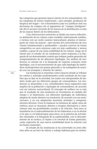 PILAR PÉREZ   E ISABEL   SOLANAS                                  TRÍPODOS




      llas categorías que generan mayor interés en los consumidores. En
      las categorías de menor implicación —por ejemplo, productos de
      limpieza del hogar— los consumidores cada vez justifican más sus
      decisiones de compra con el argumento de “compra inteligente”
      (de ahí el ascenso creciente de las marcas de la distribución a costa
      de las marcas líderes de los fabricantes).
              A las observaciones anteriores se añade una nueva reflexión.
      La definición de los valores como variables relativamente estables,
      e incluso con un cierto carácter transcultural, plantea el interro-
      gante de cómo las marcas —por encima del conocimiento de esos
      valores fundamentales y perdurables— pueden convivir de forma
      competitiva en unos entornos cada vez más cambiantes y menos
      estables, a pesar de esa cierta estabilidad de los valores. Surge así el
      interés por el estudio de las tendencias como respuesta a la bús-
      queda de un denominador común que indique pautas generales de
      comportamiento de las diferentes tipologías. Ese análisis de ten-
      dencias se orienta así a la búsqueda de espacios comunes entre
      tipologías, con el reconocimiento de que cada tipología de indivi-
      duos reinterpretará esas pautas generales y las readaptará de acuer-
      do con sus jerarquía y relación de valores.
136           Las tendencias se muestran como espacios donde se reflejan
      los valores y actitudes predominantes como resultado de los cam-
      bios que se dan en la sociedad, los cuales son interpretados de dis-
      tinto modo por los diferentes grupos de consumidores. Las ten-
      dencias se desarrollan o no, extendiéndose hacia segmentos más
      amplios de la población o tipologías de consumidores, de acuerdo
      con ese entorno sociocultural. El concepto de wellness no es más
      que el resultado de una tendencia en incremento al cuidado del
      cuerpo y al hedonismo. Las diferentes tipologías de individuos
      adaptan de modo distinto esa tendencia, de acuerdo con sus moti-
      vaciones, y en esa adaptación muestran actitudes y comporta-
      mientos diversos. Unos lo traducen en términos de salud, otros de
      estética; unos se muestran abiertos a terapias alternativas y otros
      valoran más sus posibilidades sociales o de relación. Para unos se
      manifiesta en el redescubrimiento de los balnearios o en la afición
      a los spas o a la hidroterapia; para otros, en la práctica de activida-
      des orientadas a la búsqueda de la espiritualidad, con el descubri-
      miento de lo exótico, lo lejano o lo oriental de forma particular,
      como expresión de una nueva sensibilidad hacia la relación con
      los bienes materiales.
              El estudio de las tendencias se ha convertido en estos últi-
      mos años en un foco de interés y trabajo habitual para los institu-
 