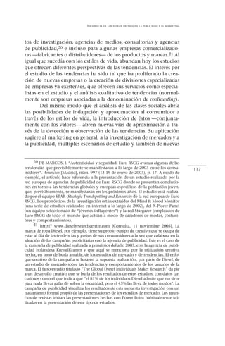 INCIDENCIA   DE LOS ESTILOS DE VIDA EN LA PUBLICIDAD Y EL MARKETING




tos de investigación, agencias de medios, consultorías y agencias
de publicidad,20 e incluso para algunas empresas comercializado-
ras —fabricantes o distribuidores— de los productos y marcas.21 Al
igual que sucedía con los estilos de vida, abundan hoy los estudios
que ofrecen diferentes perspectivas de las tendencias. El interés por
el estudio de las tendencias ha sido tal que ha proliferado la crea-
ción de nuevas empresas o la creación de divisiones especializadas
de empresas ya existentes, que ofrecen sus servicios como especia-
listas en el estudio y el análisis cualitativo de tendencias (normal-
mente son empresas asociadas a la denominación de coolhunting).
        Del mismo modo que el análisis de las clases sociales abría
las posibilidades de indagación y aproximación al consumidor a
través de los estilos de vida, la introducción de éstos —conjunta-
mente con los valores— abren nuevas vías de aproximación a tra-
vés de la detección u observación de las tendencias. Su aplicación
sugiere al marketing en general, a la investigación de mercados y a
la publicidad, múltiples escenarios de estudio y también de nuevas


      20 DE MARCOS, I. “Autenticidad y seguridad. Euro RSCG avanza algunas de las
tendencias que previsiblemente se manifestarán a lo largo de 2003 entre los consu-                       137
midores”. Anuncios [Madrid], núm. 997 (13-19 de enero de 2003), p. 17. A modo de
ejemplo, el artículo hace referencia a la presentación de un estudio realizado por la
red europea de agencias de publicidad de Euro RSCG donde se presentan conclusio-
nes en torno a las tendencias globales y europeas específicas de la población joven,
que, previsiblemente, se manifestarán en los próximos años. El estudio está realiza-
do por el equipo STAR (Strategic Trendspotting and Research) de la red europea de Euro
RSCG. Los pronósticos de la investigación están extraídos del Mind & Mood Monitor
(una serie de estudios realizados en internet a lo largo de 2002), del X-Plorer Panel
(un equipo seleccionado de “jóvenes influyentes”) y la red Stargazer (empleados de
Euro RSCG de todo el mundo que actúan a modo de cazadores de modas, costum-
bres y comportamientos).
      21 http:// www.dieselresearchcentre.com [Consulta, 11 noviembre 2005]. La
marca de ropa Diesel, por ejemplo, tiene su propio equipo de creativo que se ocupa de
estar al día de las tendencias y gustos de sus consumidores a la vez que colabora en la
ideación de las campañas publicitarias con la agencia de publicidad. Este es el caso de
la campaña de publicidad realizada a principios del año 2003, con la agencia de publi-
cidad holandesa KresselKramer y que aquí se menciona por la utilización creativa
hecha, en tono de burla amable, de los estudios de mercado y de tendencias. El enfo-
que creativo de la campaña se basa en la supuesta realización, por parte de Diesel, de
un estudio de mercado sobre las tendencias y comportamientos de los usuarios de la
marca. El falso estudio titulado “The Global Diesel Individuals Maket Research” da pie
a un desarrollo creativo que se burla de los resultados de estos estudios, con datos tan
curiosos como el que indica que “el 81% de los individuos Diesel admite que no sirve
para nada llevar gafas de sol en la oscuridad, pero el 45% las lleva de todos modos”. La
campaña de publicidad visualiza los resultados de esta supuesta investigación con un
tratamiento formal propio de las presentaciones de los estudios de mercado. Los anun-
cios de revistas imitan las presentaciones hechas con Power Point habitualmente uti-
lizadas en la presentación de este tipo de estudios.
 