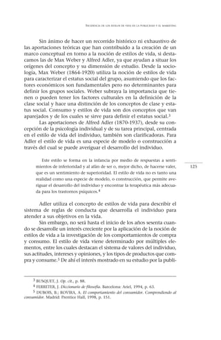 INCIDENCIA   DE LOS ESTILOS DE VIDA EN LA PUBLICIDAD Y EL MARKETING




       Sin ánimo de hacer un recorrido histórico ni exhaustivo de
las aportaciones teóricas que han contribuido a la creación de un
marco conceptual en torno a la noción de estilos de vida, si desta-
camos las de Max Weber y Alfred Adler, ya que ayudan a situar los
orígenes del concepto y su dimensión de estudio. Desde la socio-
logía, Max Weber (1864-1920) utiliza la noción de estilos de vida
para caracterizar el estatus social del grupo, asumiendo que los fac-
tores económicos son fundamentales pero no determinantes para
definir los grupos sociales. Weber subraya la importancia que tie-
nen o pueden tener los factores culturales en la definición de la
clase social y hace una distinción de los conceptos de clase y esta-
tus social. Consumo y estilos de vida son dos conceptos que van
aparejados y de los cuales se sirve para definir el estatus social.3
       Las aportaciones de Alfred Adler (1870-1937), desde su con-
cepción de la psicología individual y de su tarea principal, centrada
en el estilo de vida del individuo, también son clarificadoras. Para
Adler el estilo de vida es una especie de modelo o construcción a
través del cual se puede averiguar el desarrollo del individuo.

         Este estilo se forma en la infancia por medio de respuestas a senti-
      mientos de inferioridad y al afán de ser o, mejor dicho, de hacerse valer,                        125
      que es un sentimiento de superioridad. El estilo de vida no es tanto una
      realidad como una especie de modelo, o construcción, que permite ave-
      riguar el desarrollo del individuo y encontrar la terapéutica más adecua-
      da para los trastornos psíquicos.4


        Adler utiliza el concepto de estilos de vida para describir el
sistema de reglas de conducta que desarrolla el individuo para
atender a sus objetivos en la vida.
        Sin embargo, no será hasta el inicio de los años sesenta cuan-
do se desarrolle un interés creciente por la aplicación de la noción de
estilos de vida a la investigación de los comportamientos de compra
y consumo. El estilo de vida viene determinado por múltiples ele-
mentos, entre los cuales destacan el sistema de valores del individuo,
sus actitudes, intereses y opiniones, y los tipos de productos que com-
pra y consume.5 De ahí el interés mostrado en su estudio por la publi-


    3 BUSQUET, J. Op. cit., p. 88.
    4 FERRETER, J. Diccionario de filosofía. Barcelona: Ariel, 1994, p. 63.
    5 DUBOIS, B.; ROVIRA, A. El comportamiento del consumidor. Comprendiendo al
consumidor. Madrid: Prentice Hall, 1998, p. 151.
 