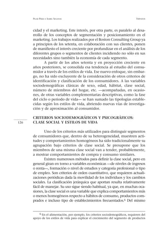 PILAR PÉREZ   E ISABEL   SOLANAS                                              TRÍPODOS




      cidad y el marketing. Este interés, por otra parte, es paralelo al desa-
      rrollo de los conceptos de segmentación y posicionamiento en el
      marketing. Los trabajos realizados por el Boston Consulting Group ya
      a principios de los setenta, en colaboración con sus clientes, ponen
      de manifiesto el interés creciente por profundizar en el análisis de los
      diferentes grupos o segmentos de clientes incidiendo no sólo en sus
      necesidades sino también la economía de cada segmento.
             A partir de los años setenta y en proyección creciente en
      años posteriores, se consolida esa tendencia al estudio del consu-
      midor a través de los estilos de vida. Ese nuevo enfoque, sin embar-
      go, no ha sido excluyente de la consideración de otros criterios de
      identificación y clasificación de los consumidores. A las variables
      sociodemográficas clásicas de sexo, edad, hábitat, clase social,
      número de miembros del hogar, etc. —acompañadas, en ocasio-
      nes, de otras variables complementarias descriptivas, como la fase
      del ciclo o periodo de vida— se han sumado las tipologías estable-
      cidas según los estilos de vida, abriendo nuevas vías de investiga-
      ción y de aproximación al consumidor.

      CRITERIOS SOCIODEMOGRÁFICOS Y PSICOGRÁFICOS:
126   CLASE SOCIAL Y ESTILOS DE VIDA

              Uno de los criterios más utilizados para distinguir segmentos
      de consumidores que, dentro de su heterogeneidad, muestren acti-
      tudes y comportamientos homogéneos ha sido tradicionalmente su
      agrupación bajo criterios de clase social. Se presupone que los
      miembros de una misma clase social van a tender, probablemente,
      a mostrar comportamientos de compra y consumo similares.
              Existen numerosos métodos para definir la clase social, pero en
      general giran en torno a variables económicas —de niveles de ingresos
      o renta—, formación o nivel de estudios y categoría profesional o tipo
      de empleo. Son criterios de orden cuantitativo, que requieren actuali-
      zaciones periódicas dada la movilidad de los individuos y los cambios
      sociales. La clasificación jerárquica que aportan resulta relativamente
      fácil de manejar. Su uso sigue siendo habitual, ya que, en muchas oca-
      siones, la clase social es una variable que explica comportamientos más
      o menos homogéneos respecto a hábitos de consumo, productos com-
      prados e incluso tipo de establecimientos frecuentados.6 Del mismo


          6 En el alimentación, por ejemplo, los criterios sociodemográficos, requieren del
      apoyo de los estilos de vida para explicar el crecimiento del segmento de productos
 