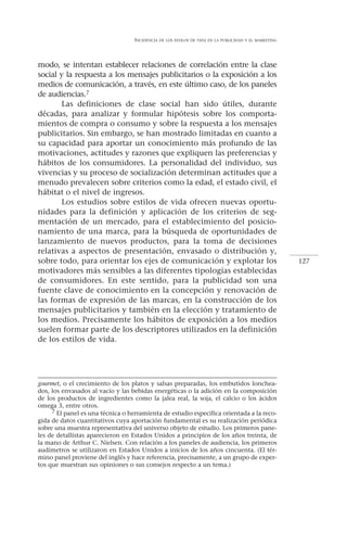 INCIDENCIA   DE LOS ESTILOS DE VIDA EN LA PUBLICIDAD Y EL MARKETING




modo, se intentan establecer relaciones de correlación entre la clase
social y la respuesta a los mensajes publicitarios o la exposición a los
medios de comunicación, a través, en este último caso, de los paneles
de audiencias.7
       Las definiciones de clase social han sido útiles, durante
décadas, para analizar y formular hipótesis sobre los comporta-
mientos de compra o consumo y sobre la respuesta a los mensajes
publicitarios. Sin embargo, se han mostrado limitadas en cuanto a
su capacidad para aportar un conocimiento más profundo de las
motivaciones, actitudes y razones que expliquen las preferencias y
hábitos de los consumidores. La personalidad del individuo, sus
vivencias y su proceso de socialización determinan actitudes que a
menudo prevalecen sobre criterios como la edad, el estado civil, el
hábitat o el nivel de ingresos.
       Los estudios sobre estilos de vida ofrecen nuevas oportu-
nidades para la definición y aplicación de los criterios de seg-
mentación de un mercado, para el establecimiento del posicio-
namiento de una marca, para la búsqueda de oportunidades de
lanzamiento de nuevos productos, para la toma de decisiones
relativas a aspectos de presentación, envasado o distribución y,
sobre todo, para orientar los ejes de comunicación y explotar los                                        127
motivadores más sensibles a las diferentes tipologías establecidas
de consumidores. En este sentido, para la publicidad son una
fuente clave de conocimiento en la concepción y renovación de
las formas de expresión de las marcas, en la construcción de los
mensajes publicitarios y también en la elección y tratamiento de
los medios. Precisamente los hábitos de exposición a los medios
suelen formar parte de los descriptores utilizados en la definición
de los estilos de vida.




gourmet, o el crecimiento de los platos y salsas preparadas, los embutidos lonchea-
dos, los envasados al vacío y las bebidas energéticas o la adición en la composición
de los productos de ingredientes como la jalea real, la soja, el calcio o los ácidos
omega 3, entre otros.
     7 El panel es una técnica o herramienta de estudio específica orientada a la reco-
gida de datos cuantitativos cuya aportación fundamental es su realización periódica
sobre una muestra representativa del universo objeto de estudio. Los primeros pane-
les de detallistas aparecieron en Estados Unidos a principios de los años treinta, de
la mano de Arthur C. Nielsen. Con relación a los paneles de audiencia, los primeros
audímetros se utilizaron en Estados Unidos a inicios de los años cincuenta. (El tér-
mino panel proviene del inglés y hace referencia, precisamente, a un grupo de exper-
tos que muestran sus opiniones o sus consejos respecto a un tema.)
 