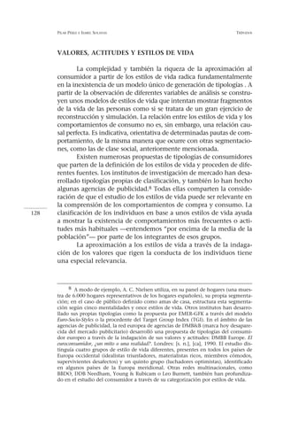 PILAR PÉREZ   E ISABEL   SOLANAS                                               TRÍPODOS




      VALORES, ACTITUDES Y ESTILOS DE VIDA

              La complejidad y también la riqueza de la aproximación al
      consumidor a partir de los estilos de vida radica fundamentalmente
      en la inexistencia de un modelo único de generación de tipologías . A
      partir de la observación de diferentes variables de análisis se constru-
      yen unos modelos de estilos de vida que intentan mostrar fragmentos
      de la vida de las personas como si se tratara de un gran ejercicio de
      reconstrucción y simulación. La relación entre los estilos de vida y los
      comportamientos de consumo no es, sin embargo, una relación cau-
      sal perfecta. Es indicativa, orientativa de determinadas pautas de com-
      portamiento, de la misma manera que ocurre con otras segmentacio-
      nes, como las de clase social, anteriormente mencionada.
              Existen numerosas propuestas de tipologías de consumidores
      que parten de la definición de los estilos de vida y proceden de dife-
      rentes fuentes. Los institutos de investigación de mercado han desa-
      rrollado tipologías propias de clasificación, y también lo han hecho
      algunas agencias de publicidad.8 Todas ellas comparten la conside-
      ración de que el estudio de los estilos de vida puede ser relevante en
      la comprensión de los comportamientos de compra y consumo. La
128   clasificación de los individuos en base a unos estilos de vida ayuda
      a mostrar la existencia de comportamientos más frecuentes o acti-
      tudes más habituales —entendemos “por encima de la media de la
      población”— por parte de los integrantes de esos grupos.
              La aproximación a los estilos de vida a través de la indaga-
      ción de los valores que rigen la conducta de los individuos tiene
      una especial relevancia.



           8 A modo de ejemplo, A. C. Nielsen utiliza, en su panel de hogares (una mues-
      tra de 6.000 hogares representativos de los hogares españoles), su propia segmenta-
      ción; en el caso de público definido como amas de casa, estructura esta segmenta-
      ción según cinco mentalidades y once estilos de vida. Otros institutos han desarro-
      llado sus propias tipologías como la propuesta por EMER-GFK a través del modelo
      Euro-Socio-Styles o la procedente del Target Group Index (TGI). En el ámbito de las
      agencias de publicidad, la red europea de agencias de DMB&B (marca hoy desapare-
      cida del mercado publicitario) desarrolló una propuesta de tipologías del consumi-
      dor europeo a través de la indagación de sus valores y actitudes: DMBB Europe. El
      euroconsumidor, ¿un mito o una realidad?. Londres: [s. n.], [ca], 1990. El estudio dis-
      tinguía cuatro grupos de estilo de vida diferentes, presentes en todos los países de
      Europa occidental (idealistas triunfadores, materialistas ricos, miembros cómodos,
      supervivientes desafectos) y un quinto grupo (luchadores optimistas), identificado
      en algunos países de la Europa meridional. Otras redes multinacionales, como
      BBDO, DDB Needham, Young & Rubicam o Leo Burnett, también han profundiza-
      do en el estudio del consumidor a través de su categorización por estilos de vida.
 