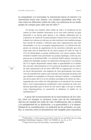 PILAR PÉREZ   E ISABEL   SOLANAS                                           TRÍPODOS




      la compulsión a la necesidad, la orientación hacia el exterior y la
      orientación hacia uno mismo. Los estudios apuntaban una rela-
      ción entre los diferentes estilos de vida y la existencia de un modo
      propio de compra para cada uno de ellos.12

                 En Europa, los estudios sobre estilos de vida y la incidencia de los
              valores en éstos también alcanzaron ya en esos años ochenta un gran
              desarrollo y en buena parte gracias a los trabajos elaborados por la
              Cofremca y el Centre de Communications Avancé (CCA), en Francia. Sus
              trabajos son valiosos no sólo por su valor intrínseco sino también porque
              han servido de modelo o referente para otras organizaciones que han
              desarrollado, a su vez, sus propias categorizaciones. La Cofremca ha dis-
              puesto un sistema de seguimiento de las corrientes culturales que sirve
              como base para la definición de sus nueve grupos de estilo de vida. El
              CCA ha desarrollado su propia clasificación, con catorce grupos. Otros
              institutos también han presentado sus propias tipologías, como las pro-
              puestas por el Institituto RISC o el instituto IPSOS (ambos coinciden en
              señalar seis tipologías aunque con diferentes descripciones). Los trabajos
              del CCA siguen despertando interés dada su aplicabilidad en el ámbito
              del consumo. Recientemente el CCA ponía de manifiesto que los estilos
130           de vida característicos de los años 1990-1995 se organizaron en torno a
              un factor determinante: una angustia de crisis generalizada, una sensa-
              ción de insatisfacción masiva que motivaba una demanda de protección
              que también se trasladaba al consumo. Bernard Cathelat —considerado
              uno de los gurus del CCA en los estudios sociológicos de estilos de vida—
              auguraba que esos estilos de vida aplicados en la década de los noventa
              iban a verse sustancialmente modificados como resultado de cinco ten-
              dencias apuntadas para el inicio de este nuevo siglo, a las que se refería
              como l’hypermoralisme, la connectivité, le tribalisme, la double vie, la
              matriharmonie.13


             A pesar del reconocimiento de la trascendencia de los valo-
      res, éstos no siempre se incluyen como uno de los indicadores
      directos de medida del estilo de vida. Posiblemente ello es debido
      a la ambigüedad de su definición, a su generalidad y a la imposi-
      bilidad de su cuantificación. La medición de las actitudes, en cam-
      bio, se muestra como la herramienta más tangible para reproducir


         12 MITCHELL, A. Nine American Life Styles: Who We are and Where We are Going
      (McMillan Publishing Company, 1983). En: DUBOIS, B., op. cit., p. 151.
         13 http://www.lecca.com [Consulta, 4 noviembre 2005].
 