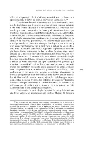 INCIDENCIA   DE LOS ESTILOS DE VIDA EN LA PUBLICIDAD Y EL MARKETING




diferentes tipologías de individuos, cuantificarlas y hacer una
aproximación, a través de ellas, a los valores subyacentes.14
       Entendemos las actitudes como una especie de estado inter-
no del individuo que le mueve a actuar de una manera determi-
nada ante ciertas situaciones o circunstancias. Las actitudes mar-
can lo que hace o lo que deja de hacer, y vienen determinadas por
múltiples circunstancias. Sus intereses particulares, sus valores fun-
damentales, sus condicionantes culturales, sus creencias religiosas,
su ideología, sus posiciones políticas, sus relaciones familiares y de
amistad, su entorno profesional, sus posibilidades económicas...
son algunas de las circunstancias que dan lugar a sus actitudes y
que, consecuentemente, van a motivarlo a actuar de un modo u
otro ante situaciones concretas. En general, la publicidad contem-
pla las actitudes como una de las variables fundamentales en el
estudio de la relación entre el consumidor, los productos, las cate-
gorías y las marcas. Y a menudo lo hace, en un intento de simpli-
ficación, expresándolas de modo que polaricen a los consumidores
a través de verbalizaciones del tipo “consumidores jóvenes que
muestran una actitud positiva hacia nuevas experiencias que esti-
mulen sus sentidos” buscando así la conexión de estas actitudes
con comportamientos de consumo y compra específicos, como                                                 131
podrían ser en este caso, por ejemplo, los relativos al consumo de
bebidas energizantes o las preferencias ante nuevos estilos musica-
les. O, ilustrándolo con un nuevo ejemplo, “adultos que tienen
una actitud negativa frente a los entornos jerárquicos y formales,
caracterizados por un exceso de conservadurismo” en referencia en
este caso, por ejemplo, a sus preferencias en relación con su enti-
dad financiera o a su compañía de seguros.
       En el estudio de las tipologías de estilos de vida y de la inciden-
cia de los valores, las aportaciones del profesor Shalom H. Schwartz



      14 En el estudio de los valores y las actitudes y en su derivación al ámbito de la
investigación de estilos de vida aplicados a la publicidad y al marketing, constituyen un
referente las aportaciones teóricas, desde la sociología, de autores ya clásicos, como
Abraham Maslow y su pirámide de necesidades (MASLOW, A. Motivación y personalidad.
Barcelona: Sagitario, 1954) o Ronald Inglehart con sus conceptos de cultura y valores
materialistas y posmaterialistas (INGLEHART, R. El cambio cultural en las sociedades indus-
triales avanzadas. Madrid: CIS, 1991, pp. 59-101 [Colección Monografías, num. 121]). Los
trabajos de Inglehart de inicios de los años setenta —basados en una concepción multi-
dimensional de la cultura— ya muestran, entre otros, el desplazamiento de las priorida-
des valorativas básicas, de las poblaciones occidentales, desde el materialismo hacia el
posmaterialismo, desde la prioridad de la seguridad física hacia un mayor énfasis en la
autoexpresión, el sentimiento de pertenencia a la comunidad y la calidad de vida.
 