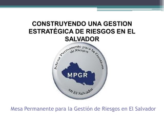 CONSTRUYENDO UNA GESTION
       ESTRATÉGICA DE RIESGOS EN EL
                SALVADOR




Mesa Permanente para la Gestión de Riesgos en El Salvador
 