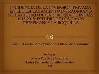 Autoras:
María Paz Silva González
Luisa Fernanda Carrillo Corrales
2016
INCIDENCIA DE LA INVERSIÓN PRIVADA
EN EL DESPLAZAMIENTO INTRAURBANO
DE LA CIUDAD DE CARTAGENA DE INDIAS
1915-2015: ESTUDIO DE LOS CASOS
GETSEMANÍ Y LA BOQUILLA
Tesis de Grado para optar por el título de Economista
 