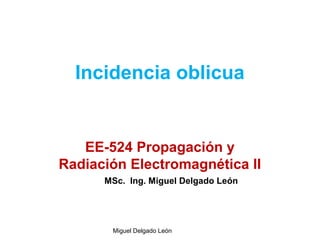 Incidencia oblicua
EE-524 Propagación y
Radiación Electromagnética II
Miguel Delgado León
MSc. Ing. Miguel Delgado León
 