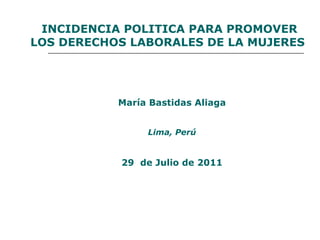 INCIDENCIA POLITICA PARA PROMOVER LOS DERECHOS LABORALES DE LA MUJERES María Bastidas Aliaga Lima, Perú 29  de Julio de 2011 