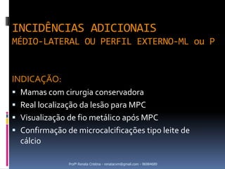 INCIDÊNCIAS ADICIONAIS
MÉDIO-LATERAL OU PERFIL EXTERNO-ML ou P


INDICAÇÃO:
 Mamas com cirurgia conservadora
 Real localização da lesão para MPC
 Visualização de fio metálico após MPC
 Confirmação de microcalcificações tipo leite de
  cálcio

               Profª Renata Cristina - renatacvm@gmail.com - 96984689
 