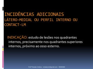 INCIDÊNCIAS ADICIONAIS
LÁTERO-MEDIAL OU PERFIL INTERNO OU
CONTACT-LM


 INDICAÇÃO: estudo de lesões nos quadrantes
 internos, precisamente nos quadrantes superiores
 internos, próximo ao osso esterno.




             Profª Renata Cristina - renatacvm@gmail.com - 96984689
 