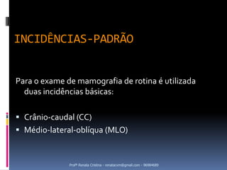 INCIDÊNCIAS-PADRÃO


Para o exame de mamografia de rotina é utilizada
  duas incidências básicas:

 Crânio-caudal (CC)
 Médio-lateral-oblíqua (MLO)



              Profª Renata Cristina - renatacvm@gmail.com - 96984689
 