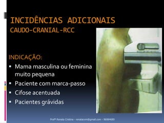 INCIDÊNCIAS ADICIONAIS
CAUDO-CRANIAL-RCC


INDICAÇÃO:
 Mama masculina ou feminina
  muito pequena
 Paciente com marca-passo
 Cifose acentuada
 Pacientes grávidas

             Profª Renata Cristina - renatacvm@gmail.com - 96984689
 