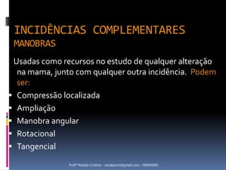 INCIDÊNCIAS COMPLEMENTARES
 MANOBRAS
 Usadas como recursos no estudo de qualquer alteração
  na mama, junto com qualquer outra incidência. Podem
  ser:
 Compressão localizada
 Ampliação
 Manobra angular
 Rotacional
 Tangencial

               Profª Renata Cristina - renatacvm@gmail.com - 96984689
 