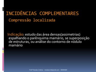 INCIDÊNCIAS COMPLEMENTARES
Compressão localizada


Indicação: estudo das área densas(assimetrias)
espalhando o parênquima mamário, se superposição
de estruturas, ou análise do contorno de nódulo
mamário




             Profª Renata Cristina - renatacvm@gmail.com - 96984689
 