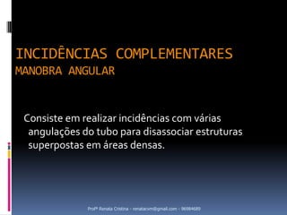 INCIDÊNCIAS COMPLEMENTARES
MANOBRA ANGULAR


 Consiste em realizar incidências com várias
  angulações do tubo para disassociar estruturas
  superpostas em áreas densas.




              Profª Renata Cristina - renatacvm@gmail.com - 96984689
 