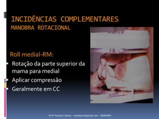INCIDÊNCIAS COMPLEMENTARES
 MANOBRA ROTACIONAL



 Roll medial-RM:
 Rotação da parte superior da
  mama para medial
 Aplicar compressão
 Geralmente em CC



                Profª Renata Cristina - renatacvm@gmail.com - 96984689
 