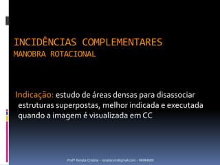 INCIDÊNCIAS COMPLEMENTARES
MANOBRA ROTACIONAL



Indicação: estudo de áreas densas para disassociar
 estruturas superpostas, melhor indicada e executada
 quando a imagem é visualizada em CC




              Profª Renata Cristina - renatacvm@gmail.com - 96984689
 