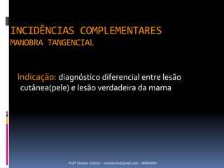 INCIDÊNCIAS COMPLEMENTARES
MANOBRA TANGENCIAL


 Indicação: diagnóstico diferencial entre lesão
  cutânea(pele) e lesão verdadeira da mama




               Profª Renata Cristina - renatacvm@gmail.com - 96984689
 
