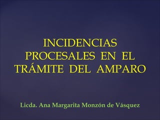 INCIDENCIAS
PROCESALES EN EL
TRÁMITE DEL AMPARO
Licda. Ana Margarita Monzón de Vásquez

 