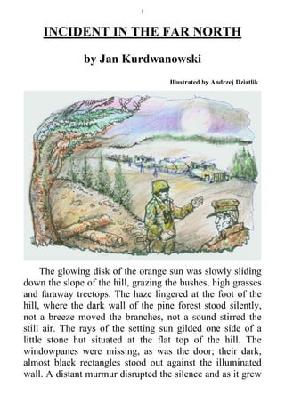 1



     INCIDENT IN THE FAR NORTH

               by Jan Kurdwanowski
                                    Illustrated by Andrzej Dziatlik




     The glowing disk of the orange sun was slowly sliding
down the slope of the hill, grazing the bushes, high grasses
and faraway treetops. The haze lingered at the foot of the
hill, where the dark wall of the pine forest stood silently,
not a breeze moved the branches, not a sound stirred the
still air. The rays of the setting sun gilded one side of a
little stone hut situated at the flat top of the hill. The
windowpanes were missing, as was the door; their dark,
almost black rectangles stood out against the illuminated
wall. A distant murmur disrupted the silence and as it grew
 