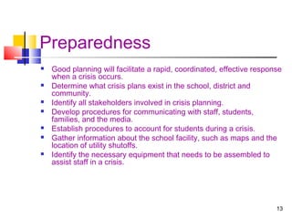 Preparedness












Good planning will facilitate a rapid, coordinated, effective response
when a crisis occurs.
Determine what crisis plans exist in the school, district and
community.
Identify all stakeholders involved in crisis planning.
Develop procedures for communicating with staff, students,
families, and the media.
Establish procedures to account for students during a crisis.
Gather information about the school facility, such as maps and the
location of utility shutoffs.
Identify the necessary equipment that needs to be assembled to
assist staff in a crisis.

13

 