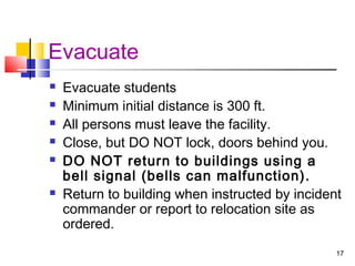 Evacuate








Evacuate students
Minimum initial distance is 300 ft.
All persons must leave the facility.
Close, but DO NOT lock, doors behind you.
DO NOT return to buildings using a
bell signal (bells can malfunction).
Return to building when instructed by incident
commander or report to relocation site as
ordered.
17

 